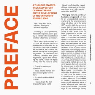 Todd Davey, Max Riedel,
Balzhan Orazbayeva
and Arno Meerman
According to OECD predictions,
the need for higher education glob-
ally as well as within industrialised
countries will continue to increase¹.
This is only one of the many fac-
tors that will influence the future
development of universities. As an
introduction to the topic of universi-
ties of the future, we looked at uni-
versities through the lens of global
megatrends. The consultancy firm
McKinsey² identified four global
megatrends, ‘global shifts reshap-
ing the world’, which will impact
society over the years to come:
•	 Emerging markets and
urbanization
•	 Trade, people, finance, and
data: Greater global connec-
tions
•	 Accelerating technological
change
•	 Responding to the chal-
lenges of an aging world
We will look firstly at the impact
of these megatrends, and subse-
quently, on what it will mean for
universities until 2040.
'Emerging markets and the ur-
banisation megatrend’ will lead
to an unprecedented consumer
market and the emerging-market
cities will deliver half of the global
GDP growth³. With the economic
scales shifting towards the south
and east, and cities growing even
further in size, where does this
leave universities as anchor insti-
tutions? Firstly, there are opportu-
nities for universities from industri-
alised countries to acquire income
from tuition (education as an ex-
port) and brain-power for excel-
lent research through international
students. In this situation, masses
of students from emerging nations,
seek educational opportunities at
higher ranked universities in more
established markets such as the
US, the UK and Australia. Howev-
er, as the quality of local universities
in emerging markets grows in the
coming years, there will conversely
be less demand to attend univer-
sities in industrialised countries.
Nevertheless, opportunities for
universities in developed nations
to ‘cherry-pick’ the best and most
motivated students from emerging
markets will remain. The challenge
for national governments and to a
lesser degree universities will be to
attract and retain that talent and
thereby maintain their competitive
edge in the knowledge society.
PREFACE
A THOUGHT-STARTER:
THE LIKELY EFFECT
OF MEGATRENDS
ON THE DEVELOPMENT
OF THE UNIVERSITY
TOWARD 2040
THEFUTUREOFUNIVERSITIESTHOUGHTBOOK
7
 