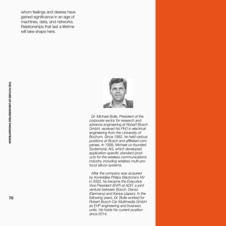 THEFUTUREOFUNIVERSITIESTHOUGHTBOOK
70
Dr. Michael Bolle, President of the
corporate sector for research and
advance engineering at Robert Bosch
GmbH, received his PhD in electrical
engineering from the University of
Bochum. Since 1992, he held various
positions at Bosch and affiliated com-
panies. In 1999, Michael co-founded
Systemonic AG, which developed
application-specific standard prod-
ucts for the wireless communications
industry, including wireless multi-pro-
tocol silicon systems.
After the company was acquired
by Koninklijke Philips Electronics NV
in 2002, he became the Executive
Vice President (EVP) at ADIT, a joint
venture between Bosch, Denso
(Germany) and Kariya (Japan). In the
following years, Dr. Bolle worked for
Robert Bosch Car Multimedia GmbH
as EVP engineering and business
units. He holds his current position
since 2014.
whom feelings and desires have
gained significance in an age of
machines, data, and networks.
Relationships that last a lifetime
will take shape here.
 