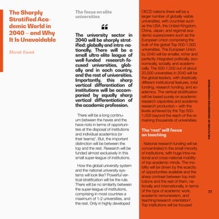 THEFUTUREOFUNIVERSITIESTHOUGHTBOOK
77
The Sharply
Stratified Aca-
demic World in
2040 – and Why
It Is Unavoidable
Marek Kwiek
The focus on elite
universities
The university sector in
2040 will be sharply strat-
ified: globally and intra-na-
tionally. There will be a
small ultra-elite league of
well-funded research-fo-
cused universities, glob-
ally and in each country,
and the rest of universities.
Importantly, this sharp
vertical differentiation of
institutions will be accom-
panied by equally sharp
vertical differentiation of
the academic profession.
“
There will be a long continu-
um between the haves and the
have-nots in terms of opportuni-
ties at the disposal of institutions
and individual academics (or
their teams)1
. But, the important
distinction will be between the
top and the rest. Research will be
funded almost exclusively in this
small super-league of institutions.
How the global university system
and the national university sys-
tems will look like? Powerful ver-
tical stratification will be the rule.
There will be no similarity between
the super-league of institutions,
comprising in most countries a
maximum of 1-2 universities, and
the rest. Only in highly developed
OECD nations there will be a
larger number of globally visible
universities, with countries such
as the USA, the United Kingdom,
China, Japan, and regional aca-
demic superpowers such as the
European Union comprising the
bulk of the global Top 500-1,000
universities. The European Union
by 2040 will be smaller, richer and
perfectly integrated politically, eco-
nomically, socially, and academi-
cally. The 500-1,000 out of about
20,000 universities in 2040 will be
the global leaders, with drastically
different institutional features, total
funding, research funding, and ac-
ademics. The vertical stratification
will be based purely on academic
research capacities and academic
research production – with the
levels achieved by the Top 500-
1,000 beyond the reach of the re-
maining thousands of universities.
The ‘rest’ will focus
on teaching
National research funding will be
concentrated in the small minority
of institutions, with huge intra-na-
tional and cross-national mobility
of top academic minds. The mo-
bility will be driven by the scarcity
of opportunities available and the
sharp contrast between top insti-
tutions and the rest of them, na-
tionally and internationally, in terms
of the type of academic work,
academic remuneration, and
teaching/research orientation2
.
Top institutions will be focused
THEFUTUREOFUNIVERSITIESTHOUGHTBOOK
77
 