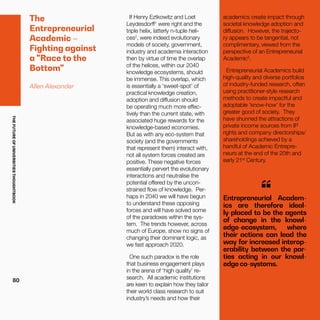 THEFUTUREOFUNIVERSITIESTHOUGHTBOOK
80
The
Entrepreneurial
Academic –
Fighting against
a "Race to the
Bottom"
Allen Alexander
If Henry Eztkowitz and Loet
Leydesdorff1
were right and the
triple helix, latterly n-tuple heli-
ces2
, were indeed evolutionary
models of society, government,
industry and academia interaction
then by virtue of time the overlap
of the helices, within our 2040
knowledge ecosystems, should
be immense. This overlap, which
is essentially a ‘sweet-spot’ of
practical knowledge creation,
adoption and diffusion should
be operating much more effec-
tively than the current state, with
associated huge rewards for the
knowledge-based economies.
But as with any eco-system that
society (and the governments
that represent them) interact with,
not all system forces created are
positive. These negative forces
essentially pervert the evolutionary
interactions and neutralise the
potential offered by the uncon-
strained flow of knowledge. Per-
haps in 2040 we will have begun
to understand these opposing
forces and will have solved some
of the paradoxes within the sys-
tem. The trends however, across
much of Europe, show no signs of
changing their dominant logic, as
we fast approach 2020.
One such paradox is the role
that business engagement plays
in the arena of ‘high quality’ re-
search. All academic institutions
are keen to explain how they tailor
their world class research to suit
industry’s needs and how their
academics create impact through
societal knowledge adoption and
diffusion. However, the trajecto-
ry appears to be tangential, not
complimentary, viewed from the
perspective of an Entrepreneurial
Academic3
.
Entrepreneurial Academics build
high-quality and diverse portfolios
of industry-funded research, often
using practitioner-style research
methods to create impactful and
adoptable ‘know-how’ for the
greater good of society. They
have shunned the attractions of
private income sources from IP
rights and company directorships/
shareholdings achieved by a
handful of Academic Entrepre-
neurs at the end of the 20th and
early 21st
Century.
Entrepreneurial Academ-
ics are therefore ideal-
ly-placed to be the agents
of change in the knowl-
edge-ecosystem, where
their actions can lead the
way for increased interop-
erability between the par-
ties acting in our knowl-
edge co-systems.
“
 