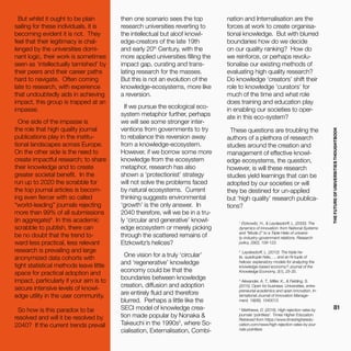 THEFUTUREOFUNIVERSITIESTHOUGHTBOOK
81
1
Etzkowitz, H., & Leydesdorff, L. (2000). The
dynamics of innovation: from National Systems
and “Mode 2” to a Triple Helix of universi-
ty–industry–government relations. Research
policy, 29(2), 109-123.
2
Leydesdorff, L. (2012). The triple he-
lix, quadruple helix,…, and an N-tuple of
helices: explanatory models for analyzing the
knowledge-based economy? Journal of the
Knowledge Economy, 3(1), 25-35.
3
Alexander, A. T., Miller, K., & Fielding, S.
(2015). Open for business: Universities, entre-
preneurial academics and open innovation. In-
ternational Journal of Innovation Manage-
ment, 19(06), 1540013.
4
Matthews, D. (2016). High rejection rates by
journals ‘pointless’. Times Higher Education.
Retrieved from https://www.timeshigheredu-
cation.com/news/high-rejection-rates-by-jour-
nals-pointless
But whilst it ought to be plain
sailing for these individuals, it is
becoming evident it is not. They
feel that their legitimacy is chal-
lenged by the universities domi-
nant logic, their work is sometimes
seen as ‘intellectually tarnished’ by
their peers and their career paths
hard to navigate. Often coming
late to research, with experience
that undoubtedly aids in achieving
impact, this group is trapped at an
impasse.
One side of the impasse is
the role that high quality journal
publications play in the institu-
tional landscapes across Europe.
On the other side is the need to
create impactful research; to share
their knowledge and to create
greater societal benefit. In the
run up to 2020 the scrabble for
the top journal articles is becom-
ing even fiercer with so called
“world-leading” journals rejecting
more than 99% of all submissions
(in aggregate)4
. In this academic
scrabble to publish, there can
be no doubt that the trend to-
ward less practical, less relevant
research is prevailing and large
anonymized data cohorts with
tight statistical methods leave little
space for practical adoption and
impact, particularly if your aim is to
secure intensive levels of knowl-
edge utility in the user community.
So how is this paradox to be
resolved and will it be resolved by
2040? If the current trends prevail
then one scenario sees the top
research universities reverting to
the intellectual but aloof knowl-
edge-creators of the late 19th
and early 20th
Century, with the
more applied universities filling the
impact gap, curating and trans-
lating research for the masses.
But this is not an evolution of the
knowledge-ecosystems, more like
a reversion.
If we pursue the ecological eco-
system metaphor further, perhaps
we will see some stronger inter-
ventions from governments to try
to rebalance this reversion away
from a knowledge-ecosystem.
However, if we borrow some more
knowledge from the ecosystem
metaphor, research has also
shown a ‘protectionist’ strategy
will not solve the problems faced
by natural ecosystems. Current
thinking suggests environmental
‘growth’ is the only answer. In
2040 therefore, will we be in a tru-
ly ‘circular and generative’ knowl-
edge ecosystem or merely picking
through the scattered remains of
Etzkowitz’s helices?
One vision for a truly ‘circular’
and ‘regenerative’ knowledge
economy could be that the
boundaries between knowledge
creation, diffusion and adoption
are entirely fluid and therefore
blurred. Perhaps a little like the
SECI model of knowledge crea-
tion made popular by Nonaka &
Takeuchi in the 1990s5
, where So-
cialisation, Externalisation, Combi-
nation and Internalisation are the
forces at work to create organisa-
tional knowledge. But with blurred
boundaries how do we decide
on our quality ranking? How do
we reinforce, or perhaps revolu-
tionalise our existing methods of
evaluating high quality research?
Do knowledge ‘creators’ shift their
role to knowledge ‘curators’ for
much of the time and what role
does training and education play
in enabling our societies to oper-
ate in this eco-system?
These questions are troubling the
authors of a plethora of research
studies around the creation and
management of effective knowl-
edge ecosystems, the question,
however, is will these research
studies yield learnings that can be
adopted by our societies or will
they be destined for un-applied
but ‘high quality’ research publica-
tions?
 