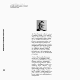 THEFUTUREOFUNIVERSITIESTHOUGHTBOOK
82
Dr Allen Alexander is Senior Lecturer
in Innovation based in the University
of Exeter Business School, where he
leads a small research team, explor-
ing the role that innovation plays in
products and service provision and
uses practitioner-style research to
explore concepts such as Innovation
Management Capability and Absorp-
tive Capacity. He is also studying
the interaction between Universi-
ties, Industry and Society and has
published many high quality journal
articles focusing on the development
of this field.
He is an Engineer by first career,
with an MSc in Engineering Man-
agement and a PhD that focused on
practical aspects of University-In-
dustry Knowledge Transfer. Allen’s
research is developed in conjunction
with Nokia, BMW, Lufthansa, Lego,
Aachen Munchener and various UK-
based large companies such as EDF
Energy and Selex Galileo. He also
leads a range of smaller research pro-
jects exploring knowledge adoption
across SMEs, micro enterprises and
Entrepreneurs.
5
Nonaka, I., & Takeuchi, H. (1995). The
knowledge-creating company: How Japanese
companies create the dynamics of innovation.
Oxford university press.
 
