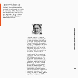 THEFUTUREOFUNIVERSITIESTHOUGHTBOOK
85
More strongly, I believe that
whether our universities and
research institutes will make this
scenario come true and contribute
to addressing global challenges
like climate, energy, security, pov-
erty and health, will be intimately
tied to how our joint European
future will be shaped.
Wim van Saarloos is a ground-
breaking scientist in theoretical phys-
ics, who has received many awards
for his work, among them the Dutch
Physica Prize in 2008. Since June 1
2018 he is the President of the Royal
Netherlands Academy of Arts and
Sciences (KNAW) Prior. He helped
Netherlands Organisation for Scien-
tific Research alter its organisational
structure as Transition Director.
After obtaining his PhD at Leiden
University in 1982, Wim worked for
AT&T Bell Laboratories in the USA.
He returned to the Netherlands in
1991 as the Professor of Theoretical
Physics and later on served as the
director of the university’s Lorentz
Centre. In 2009 Wim van Saarloos
became the director of the FOM
foundation, an organsiation which
funds research, operates research
institutes and promotes collaboration
of academia and industry. Wim van
Saarloos returned to Leiden University
as professor of physics in 2017.
 