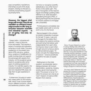 THEFUTUREOFUNIVERSITIESTHOUGHTBOOK
88
Since 18 years Natascha is active
in various leading roles within Cor-
porate Research and Innovation at
companies like Siemens and Osram.
She has a long-year experience in the
University-Industry-Business, current-
ly managing Siemens’ global strategic
partner programs with universities
and research institutes. Natascha has
a long-year history in Siemens’ inter-
national technology and innovation
management and was responsible for
expanding Siemens Corporate Tech-
nology’s footprint to Asia and Russia.
For many years Natascha has coor-
dinated the company’s engagement
in manifold external research and
innovation organizations and bodies,
e.g. Bayerische Forschungsstiftung,
Stifterverband, Forschungsunion,
acatech and DAAD. Natascha holds a
PhD degree in BA from Ludwig-Max-
imilians-University Munich and had
worked for several years as strategic
consultant for various companies.
However, the biggest chal-
lengewillremain:Howdowe
establish an efficient knowl-
edgetransferinalife-long-in-
teraction between scientific
and industrial experts – in
an on-going two-way ex-
change?
“
*I borrowed this witticism in a slightly different
meaning from my doctoral thesis supervisor,
Prof. Dr. Werner Kirsch. I owe him more than this
bon mot.
case competition), hackathons,
internships as part of the study
program, training-on-the-job (i.e.
university study/training support-
ing employment).
Career paths – industrial and
scientific – have to become
more permeable. That requires a
review of incentive and evaluation
schemes on both sides. Focusing
academics on the present aca-
demic KPIs only (e.g., publica-
tions, evidence of qualification for
public funding) does not support
the exchange with experts from
industry, nor the academic going
(back) to academia after some
years of working experience in
industry. For scientific experts, the
exclusive evaluation of academic
and non-industrial KPIs does not
help them to gain experience in
industry.
Furthermore, focusing on seam-
less career paths on the industry
side, which cover a broad experi-
ence in different functions, cultures
and leadership positions, does
not honor or recognize scientific
sabbaticals or any other kind of
friction in the career path. This
lack of recognition of the need for
regular knowledge updating (often
referred to as ‘adult education’,
specializing (through a PhD), or
lifelong learning) limits the potential
for industry experts to re-engage
with universities.
Thinking about a completely new
permeable career path is not only
worth a try; it is the future!
Being engaged in the universi-
ty-industry cooperation business
for the last 10 years, I see a lot
of changes for the better. But I
also observe the systems working
and optimizing themselves quite
independently from each other.
Coming too close to each other
brought around numerous claims
by self-proclaimed judges: “In-
dustry corrupts the independency
of science”, “science prostitutes
oneself for the sake of capital-
ism”…
Getting back to the initial
question, we absolutely need a
dialogue between all involved
stakeholders: academia, industry,
society, government going for-
ward. The answer is not an “or”,
rather the answer can only be an
“and”: freedom of science AND
freedom from science.
 