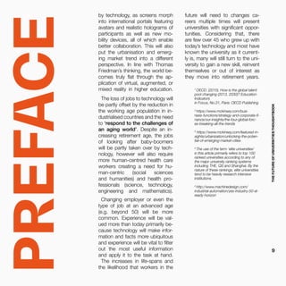 PREFACE
by technology, as screens morph
into international portals featuring
avatars and realistic holograms of
participants as well as new mo-
bility devices, all of which enable
better collaboration. This will also
put the urbanisation and emerg-
ing market trend into a different
perspective. In line with Thomas
Friedman’s thinking, the world be-
comes truly flat through the ap-
plication of virtual, augmented, or
mixed reality in higher education.
The loss of jobs to technology will
be partly offset by the reduction in
the working age population in in-
dustrialised countries and the need
to ‘respond to the challenges of
an aging world’. Despite an in-
creasing retirement age, the jobs
of looking after baby-boomers
will be partly taken over by tech-
nology, however will also require
more human-centred health care
workers creating a need for hu-
man-centric (social sciences
and humanities) and health pro-
fessionals (science, technology,
engineering and mathematics).
Changing employer or even the
type of job at an advanced age
(e.g. beyond 50) will be more
common. Experience will be val-
ued more than today primarily be-
cause technology will make infor-
mation and facts more ubiquitous
and experience will be vital to filter
out the most useful information
and apply it to the task at hand.
The increases in life-spans and
the likelihood that workers in the
1
OECD. (2015). How is the global talent
pool changing (2013, 2030)? Education
Indicators
in Focus, No.31, Paris: OECD Publishing
2
https://www.mckinsey.com/busi-
ness-functions/strategy-and-corporate-fi-
nance/our-insights/the-four-global-forc-
es-breaking-all-the-trends
3
https://www.mckinsey.com/featured-in-
sights/urbanization/unlocking-the-poten-
tial-of-emerging-market-cities
4
The use of the term ‘elite universities’
in this article primarily refers to top 100
ranked universities according to any of
the major university ranking systems
including THE, QS and Shanghai. By the
nature of these rankings, elite universities
tend to be heavily research intensive
institutions.
5
http://www.machinedesign.com/
industrial-automation/yes-industry-50-al-
ready-horizon
future will need to changes ca-
reers multiple times will present
universities with significant oppor-
tunities. Considering that, there
are few over 45 who grew up with
today’s technology and most have
known the university as it current-
ly is, many will still turn to the uni-
versity to gain a new skill, reinvent
themselves or out of interest as
they move into retirement years.
THEFUTUREOFUNIVERSITIESTHOUGHTBOOK
9
 