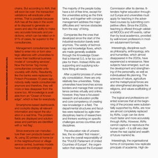 THEFUTUREOFUNIVERSITIESTHOUGHTBOOK
90
Commission after its demise. It-
tenders higher education through-
out Europe and universities must
apply for teaching in the adver-
tised courses by submitting com-
petitive offers. Since the 2020s,
teaching is offered through validat-
ed MOOCs and VR events, rather
than by local academics, provided
by well-known professors in mod-
ern edutainment formats.
Interestingly, disciplines such
as philosophy, anthropology, arts
and humanities, which almost
disappeared in the 2020s, have
experienced a renaissance. New
subjects have emerged, such as
the development and strengthen-
ing of the personality, as well as
individualised life planning. The
sciences of nature, agriculture
and the metaphysical forces are
also strengthened alongside the
religions, and values scaffolding of
a society.
The logical and professions-ori-
ented sciences that at the begin-
ning of the process were substan-
tially supported by AVAs, are now
are almost completely replaced
by AVAs. Logic can be done
much faster and more accurately
through AVAs. However, AVAs
cannot capture or reproduce the
human spirit – it is still very clear
where the real capital and wealth
of future mankind lie.
Interestingly, the organisational
forms of companies now replicate
principals of academia. High de-
chains. But according to AVA, that
will soon be over: the transaction
validations will eradicate unfair
entries. That is possible because
AVA has all the data in the world
at its disposal to generate an-
swers and also the ability to make
very accurate forecasts and pre-
dictions, which can be relied on in
91% of cases, far superior to the
consultancies.
Management consultancies have
failed to enter into or form stra-
tegic alliances with universities to
renew their traditional business
model of ‘consulting services’.
Now the former ‘big money’
consultancies compete unfa-
vourably with AVAs. Resultantly,
like the banks were replaced by
Fintech-Processes 10 years ago,
nobody really needs consultancies
anymore and therefore, they will
more or less disappear from the
scene too. All knowledge is avail-
able from an “Ocean of Knowl-
edge”, which is free for everybody.
Smartphone-based dashboards
and cockpits display all relevant
information and report the situ-
ation in a real time. The problem
fields are displayed and solution
areas and partners are identified
with a ‘red flag’.
Since everyone can manufac-
ture their own products based on
AI, using 3D printers at home (or
in the neighbourhood or village
service centre), business models
have also accordingly changed.
The majority of the people today
have a lot of free time, except for
the universities acting as the think
tanks, and together with company
management address the major
difficulties and ‘remove obstacles
from the way’ of living.
Companies like the ones that
developed since the start of the
industrial revolution barely exist
anymore. The variety of technol-
ogy and knowledge flows, which
are made generally available
through the Knowledge Ocean
that is Internet 5.0, is far too com-
plex for them. Instead AVAs are
supporting and supplying solu-
tions fitting all needs.
After a painful process of univer-
sity consolidation, there are only
relatively few universities. Today
universities have branches across
borders and manage their compe-
tence centres virtually and online,
however, they have a focussed
research and education profile
and core competency of creating
new knowledge in a field. The
departmental structures and facul-
ties were replaced by agile inter-
disciplinary teams of researchers
and thinkers working on specific
challenges across countries and
disciplines.
The education role of universi-
ties, the so-called ‘first mission’,
is now the overall responsibility of
the “PoUCE Parliament of United
Countries of Europe”, the organi-
sation that replaced the European
90
THEFUTUREOFUNIVERSITIESTHOUGHTBOOK
 