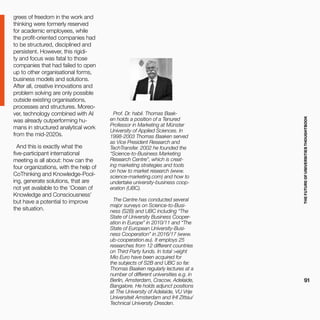 THEFUTUREOFUNIVERSITIESTHOUGHTBOOK
91
grees of freedom in the work and
thinking were formerly reserved
for academic employees, while
the profit-oriented companies had
to be structured, disciplined and
persistent. However, this rigidi-
ty and focus was fatal to those
companies that had failed to open
up to other organisational forms,
business models and solutions.
After all, creative innovations and
problem solving are only possible
outside existing organisations,
processes and structures. Moreo-
ver, technology combined with AI
was already outperforming hu-
mans in structured analytical work
from the mid-2020s.
And this is exactly what the
five-participant international
meeting is all about: how can the
four organizations, with the help of
CoThinking and Knowledge-Pool-
ing, generate solutions, that are
not yet available to the ‘Ocean of
Knowledge and Consciousness’
but have a potential to improve
the situation.
Prof. Dr. habil. Thomas Baak-
en holds a position of a Tenured
Professor in Marketing at Münster
University of Applied Sciences. In
1998-2003 Thomas Baaken served
as Vice President Research and
TechTransfer. 2002 he founded the
“Science-to-Business Marketing
Research Centre”, which is creat-
ing marketing strategies and tools
on how to market research (www.
science-marketing.com) and how to
undertake university-business coop-
eration (UBC).
The Centre has conducted several
major surveys on Science-to-Busi-
ness (S2B) and UBC including “The
State of University Business Cooper-
ation in Europe” in 2010/11 and “The
State of European University-Busi-
ness Cooperation” in 2016/17 (www.
ub-cooperation.eu). It employs 25
researches from 12 different countries
on Third Party funds. In total >eight
Mio Euro have been acquired for
the subjects of S2B and UBC so far.
Thomas Baaken regularly lectures at a
number of different universities e.g. in
Berlin, Amsterdam, Cracow, Adelaide,
Bangalore. He holds adjunct positions
at The University of Adelaide, VU Vrije
Universiteit Amsterdam and IHI Zittau/
Technical University Dresden.
 