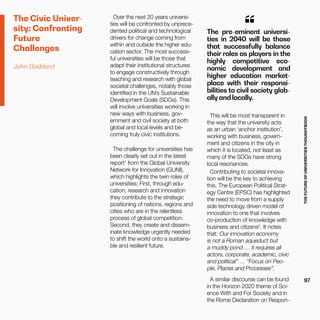 THEFUTUREOFUNIVERSITIESTHOUGHTBOOK
97
The pre-eminent universi-
ties in 2040 will be those
that successfully balance
their roles as players in the
highly competitive eco-
nomic development and
higher education market-
place with their responsi-
bilities to civil society glob-
ally and locally.
“
Over the next 20 years universi-
ties will be confronted by unprece-
dented political and technological
drivers for change coming from
within and outside the higher edu-
cation sector. The most success-
ful universities will be those that
adapt their institutional structures
to engage constructively through
teaching and research with global
societal challenges, notably those
identified in the UN’s Sustainable
Development Goals (SDGs). This
will involve universities working in
new ways with business, gov-
ernment and civil society at both
global and local levels and be-
coming truly civic institutions.
The challenge for universities has
been clearly set out in the latest
report1
from the Global University
Network for Innovation (GUNI),
which highlights the twin roles of
universities: First, through edu-
cation, research and innovation
they contribute to the strategic
positioning of nations, regions and
cities who are in the relentless
process of global competition.
Second, they create and dissem-
inate knowledge urgently needed
to shift the world onto a sustaina-
ble and resilient future.
This will be most transparent in
the way that the university acts
as an urban ‘anchor institution’,
working with business, govern-
ment and citizens in the city in
which it is located, not least as
many of the SDGs have strong
local resonances.
Contributing to societal innova-
tion will be the key to achieving
this. The European Political Strat-
egy Centre (EPSC) has highlighted
the need to move from a supply
side technology driven model of
innovation to one that involves
co-production of knowledge with
business and citizens2
. It notes
that: Our innovation economy
is not a Roman aqueduct but
a muddy pond … it requires all
actors, corporate, academic, civic
and political” … “Focus on Peo-
ple, Places and Processes”.
A similar discourse can be found
in the Horizon 2020 theme of Sci-
ence With and For Society and in
the Rome Declaration on Respon-
The Civic Univer-
sity: Confronting
Future
Challenges
John Goddard
 