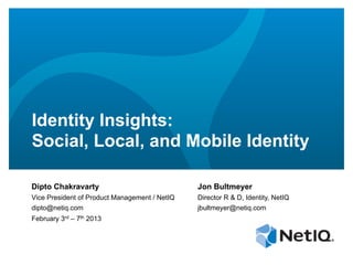 Identity Insights:
Social, Local, and Mobile Identity

Dipto Chakravarty                              Jon Bultmeyer
Vice President of Product Management / NetIQ   Director R & D, Identity, NetIQ
dipto@netiq.com                                jbultmeyer@netiq.com
February 3rd – 7th 2013
 