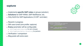saptune
 Implements specific SAP notes or groups (solution)
 Solutions for SAP HANA, SAP NetWeaver, etc.
 Only SLES for SAP Applications (12 SP1 and later)
 Rework in progress
 Still uses tuned (one profile: saptune)
 Every parameter will be configurable
 /etc/saptune/override for own changes
 /etc/saptune/extra directory for partners
 Verification / comparison
 Blog posts will come soon
sles12sp3-SAP:~ # saptune note list
All notes (+ denotes manually enabled notes, * denotes notes
1410736 TCP/IP: setting keepalive interval
Version 4 from 14.12.2017
* 1557506 Linux paging improvements
Version 14 from 10.08.2015
1680803 Sybase - SAP Adaptive Server Enterpr
Version 24 from 20.11.2017
* 1771258 Linux: User and system resource limit
Version 5 from 18.06.2018
 