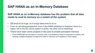 SAP HANA as an In-Memory Database
SAP HANA as an in-Memory database has the problem that all data
needs to read to memory on a restart of the system
• DB tends to be huge, so it simply takes time to do so
• From an operating perspective, even if the HANA database is clustered, there is a
higher risk to the DC (since system is active, the other one is restarting)
• There have been some projects in the past to enable persistent memory
– If the HANA DB can be kept in memory, only a consistency check is required on reboot, but
loading multiple terabytes of data from disk in memory isn’t needed in most cases
 
