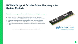 NVDIMM Support Enables Faster Recovery after
System Restarts
Reboot in-memory systems faster with databases remaining in memory
 Replace RAM with NVDIMM persistent storage for in-memory applications
 Avoid the wait time to reload data from storage into memory after system restarts
 SAP HANA – when recognizing Optane memory – puts its column store into
NVDimms, whereas Rowstore and the Query engine use standard DRAM
 Servers still require disks and HANA continues to write data dumbs and transaction logs to
disk
SAP HANA Rev 35 supports NVDIMMs with SLES 12 SP4 and SLES 15 GA
 