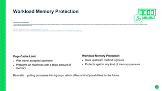 Workload Memory Protection
Page Cache Limit is gone with SLES 15
The kernel swaps out rarely accessed memory pages to use freed memory pages as cache to speed up file system operations, for example during backup operations. Certain applications use large amounts of memory for accelerated access to business data. Rarely accessed parts of this memory are subject of this swap out. Later access to swapped out memory
regions results in poor application response times.
New method: putting processes into dedicated cgroup(s) and protecting them with memory.low
If the memory usages of a cgroup and all its ancestors are below their low boundaries, the cgroup's memory won't be reclaimed unless memory can be reclaimed from unprotected cgroups.
Page Cache Limit
 Was never accepted upstream
 Problems on machines with a large amount of
memory
Workload Memory Protection
 Uses upstream method: cgroups
 Protects against any kind of memory pressure
Basically… putting processes into cgroups, which offers a lot of possibilities for the future.
 