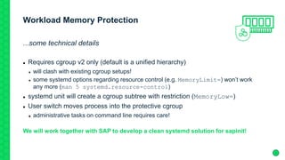 Workload Memory Protection
...some technical details
 Requires cgroup v2 only (default is a unified hierarchy)
 will clash with existing cgroup setups!
 some systemd options regarding resource control (e.g. MemoryLimit=) won’t work
any more (man 5 systemd.resource-control)
 systemd unit will create a cgroup subtree with restriction (MemoryLow=)
 User switch moves process into the protective cgroup
 administrative tasks on command line requires care!
We will work together with SAP to develop a clean systemd solution for sapinit!
 
