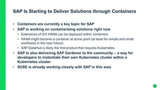 SAP Is Starting to Deliver Solutions through Containers
• Containers are currently a key topic for SAP
• SAP is working on containerizing solutions right now
• Extensions of S/4 HANA can be deployed within containers
• HANA might become a container at some point (at least for simple and small
workloads in the near future)
• SAP DataHub is likely the first product that requires Kubernetes
• SAP is also delivering SAP Gardener to the community – a way for
developers to instantiate their own Kubernetes cluster within a
Kubernetes cluster
• SUSE is already working closely with SAP in this area
 