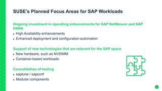 SUSE’s Planned Focus Areas for SAP Workloads
Ongoing investment in operating enhancements for SAP NetWeaver and SAP
HANA
 High Availability enhancements
 Enhanced deployment and configuration automation
Support of new technologies that are relevant for the SAP space
 New hardware, such as NVDIMM
 Container-based workloads
Consolidation of tooling
 saptune / sapconf
 Modular components
 