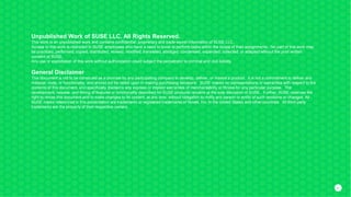 4141
Unpublished Work of SUSE LLC. All Rights Reserved.
This work is an unpublished work and contains confidential, proprietary and trade secret information of SUSE LLC.
Access to this work is restricted to SUSE employees who have a need to know to perform tasks within the scope of their assignments. No part of this work may
be practiced, performed, copied, distributed, revised, modified, translated, abridged, condensed, expanded, collected, or adapted without the prior written
consent of SUSE.
Any use or exploitation of this work without authorization could subject the perpetrator to criminal and civil liability.
General Disclaimer
This document is not to be construed as a promise by any participating company to develop, deliver, or market a product. It is not a commitment to deliver any
material, code, or functionality, and should not be relied upon in making purchasing decisions. SUSE makes no representations or warranties with respect to the
contents of this document, and specifically disclaims any express or implied warranties of merchantability or fitness for any particular purpose. The
development, release, and timing of features or functionality described for SUSE products remains at the sole discretion of SUSE. Further, SUSE reserves the
right to revise this document and to make changes to its content, at any time, without obligation to notify any person or entity of such revisions or changes. All
SUSE marks referenced in this presentation are trademarks or registered trademarks of Novell, Inc. in the United States and other countries. All third-party
trademarks are the property of their respective owners.
 