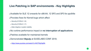 7
Live Patching in SAP environments - Key Highlights
 Available for SLE 12 onwards for x86-64, 12 SP2 and SP3 for ppc64le
 Provides fixes for Kernel bugs which affect
 Security (CVSSv2 >=6)
 Security (CVSSv3 >=7)
 Data integrity or system stability
 No runtime performance impact or no interruption of applications
 Patches available for maintained kernels
 Demonstrated libpulp at SUSELABS CONF 2018.
 https://www.youtube.com/watch?v=KK776qOajWk
 