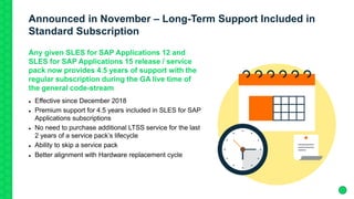 Announced in November – Long-Term Support Included in
Standard Subscription
Any given SLES for SAP Applications 12 and
SLES for SAP Applications 15 release / service
pack now provides 4.5 years of support with the
regular subscription during the GA live time of
the general code-stream
 Effective since December 2018
 Premium support for 4.5 years included in SLES for SAP
Applications subscriptions
 No need to purchase additional LTSS service for the last
2 years of a service pack’s lifecycle
 Ability to skip a service pack
 Better alignment with Hardware replacement cycle
 