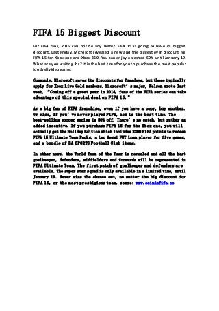 FIFA 15 Biggest Discount
For FIFA fans, 2015 can not be any better. FIFA 15 is going to have its biggest
discount. Last Friday, Microsoft revealed a new and the biggest ever discount for
FIFA 15 for Xbox one and Xbox 360. You can enjoy a slashed 50% until January 19.
What are you waiting for? It is the best time for you to purchase the most popular
football video game.
Commonly, Microsoft saves its discounts for Tuesdays, but those typically
apply for Xbox Live Gold members. Microsoft’s major, Nelson wrote last
week, “Coming off a great year in 2014, fans of the FIFA series can take
advantage of this special deal on FIFA 15.”
As a big fan of FIFA franchise, even if you have a copy, buy another.
Or else, if you’ve never played FIFA, now is the best time. The
best-selling soccer series is 50% off. There’s no catch, but rather an
added incentive. If you purchase FIFA 15 for the Xbox one, you will
actually get the Holiday Edition which includes 2200 FIFA points to redeem
FIFA 15 Ultimate Team Packs, a Leo Messi FUT Loan player for five games,
and a bundle of EA SPORTS Football Club items.
In other news, the World Team of the Year is revealed and all the best
goalkeeper, defenders, midfielders and forwards will be represented in
FIFA Ultimate Team. The first patch of goalkeeper and defenders are
available. The super star squad is only available in a limited time, until
January 19. Never miss the chance out, no matter the big discount for
FIFA 15, or the most prestigious team. soure: www.coininfifa.co
 