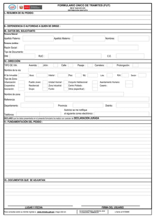 FORMULARIO ÚNICO DE TRAMITES (FUT)
RM N° 0445-2012-ED
DISTRIBUCIÓN GRATUITA

I.- RESUMEN DE SU PEDIDO:

II.- DEPENDENCIA O AUTORIDAD A QUIEN SE DIRIGE :
III.- DATOS DEL SOLICITANTE:
Persona Natural

Apellido Paterno:

Apellido Materno :

Nombres:

Persona Jurídica :

Razón Social :
Tipo de Documento:
DNI :

RUC :

C.E.

IV.- DIRECCIÓN:
TIPO DE VIA:

Avenida:

Jirón:

Calle:

Pasaje :

Carretera :

Prolongación:

Nombre de la vía:
N°de Inmueble:

Block:

Interior :

Piso:

Mz:

Unidad Vecinal :
Zona Industrial:
Fundo:

Conjunto Habitacional:
Centro Poblado :
Otros (especificar) :

Km:

Lote:

Tipo de Zona :
Urbanización:
Cooperativa:
Asociación:

Pueblo Joven:
Residencial:
Grupo:

Asentamiento Humano:
Caserio :

Nombre de zona:
Referencia:
Departamento:

Provincia:

Distrito:

Autorizo se me notifique
al siguiente correo electrónico :

Teléfonos:

DECLARO que los datos presentados en el presente formulario los realizo con carácter de DECLARACIÓN JURADA

V.- FUNDAMENTACIÓN DEL PEDIDO :

VI.- DOCUMENTOS QUE SE ADJUNTAN:

LUGAR Y FECHA
Para consultas sobre su trámite ingrese a : www.minedu.gob.pe y haga click en:

FIRMA DEL USUARIO
o llame al 6155880

Sector:

 