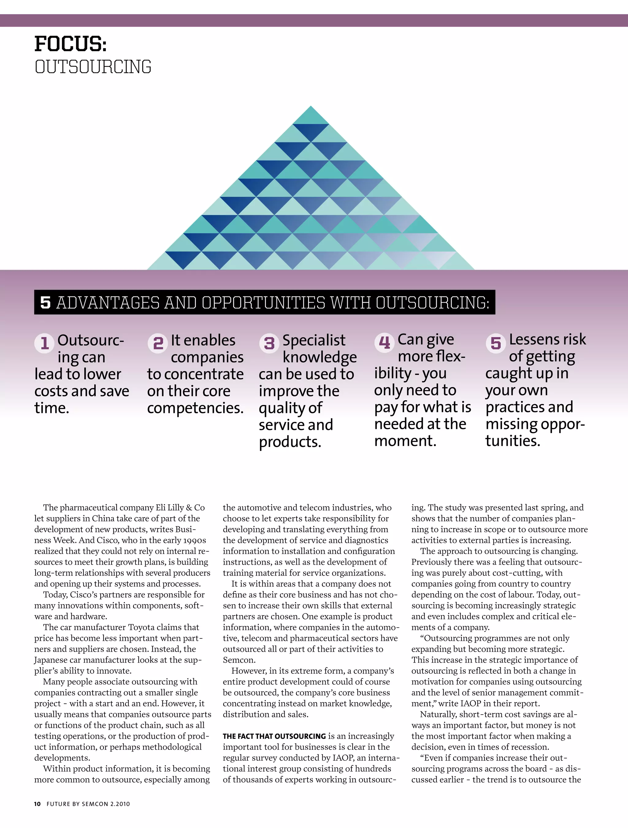 foCus:
OUTSOURCING




 5 ADvANTAGES AND OPPORTUNITIES wITh OUTSOURCING:

     1 outsourc-                 2 it enables                 3 specialist                  4 can give                   5 Lessens risk
   ing can                           companies     knowledge                                    more flex-                 of getting
lead to lower                    to concentrate can be used to                             ibility - you                caught up in
costs and save                   on their core  improve the                                only need to                 your own
time.                            competencies. quality of                                  pay for what is              practices and
                                                service and                                needed at the                missing oppor-
                                                products.                                  moment.                      tunities.


   The pharmaceutical company Eli Lilly & Co        the automotive and telecom industries, who       ing. The study was presented last spring, and
let suppliers in China take care of part of the     choose to let experts take responsibility for    shows that the number of companies plan-
development of new products, writes Busi-           developing and translating everything from       ning to increase in scope or to outsource more
ness Week. And Cisco, who in the early 1990s        the development of service and diagnostics       activities to external parties is increasing.
realized that they could not rely on internal re-   information to installation and configuration      The approach to outsourcing is changing.
sources to meet their growth plans, is building     instructions, as well as the development of      Previously there was a feeling that outsourc-
long-term relationships with several producers      training material for service organizations.     ing was purely about cost-cutting, with
and opening up their systems and processes.            It is within areas that a company does not    companies going from country to country
   Today, Cisco’s partners are responsible for      define as their core business and has not cho-   depending on the cost of labour. Today, out-
many innovations within components, soft-           sen to increase their own skills that external   sourcing is becoming increasingly strategic
ware and hardware.                                  partners are chosen. One example is product      and even includes complex and critical ele-
   The car manufacturer Toyota claims that          information, where companies in the automo-      ments of a company.
price has become less important when part-          tive, telecom and pharmaceutical sectors have      “Outsourcing programmes are not only
ners and suppliers are chosen. Instead, the         outsourced all or part of their activities to    expanding but becoming more strategic.
Japanese car manufacturer looks at the sup-         Semcon.                                          This increase in the strategic importance of
plier’s ability to innovate.                           However, in its extreme form, a company’s     outsourcing is reflected in both a change in
   Many people associate outsourcing with           entire product development could of course       motivation for companies using outsourcing
companies contracting out a smaller single          be outsourced, the company’s core business       and the level of senior management commit-
project - with a start and an end. However, it      concentrating instead on market knowledge,       ment,” write IAOP in their report.
usually means that companies outsource parts        distribution and sales.                            Naturally, short-term cost savings are al-
or functions of the product chain, such as all                                                       ways an important factor, but money is not
testing operations, or the production of prod-      ThE facT ThaT ouTsourcing is an increasingly     the most important factor when making a
uct information, or perhaps methodological          important tool for businesses is clear in the    decision, even in times of recession.
developments.                                       regular survey conducted by IAOP, an interna-      “Even if companies increase their out-
   Within product information, it is becoming       tional interest group consisting of hundreds     sourcing programs across the board - as dis-
more common to outsource, especially among          of thousands of experts working in outsourc-     cussed earlier - the trend is to outsource the

10   futu r e by semcon 2.2010
 