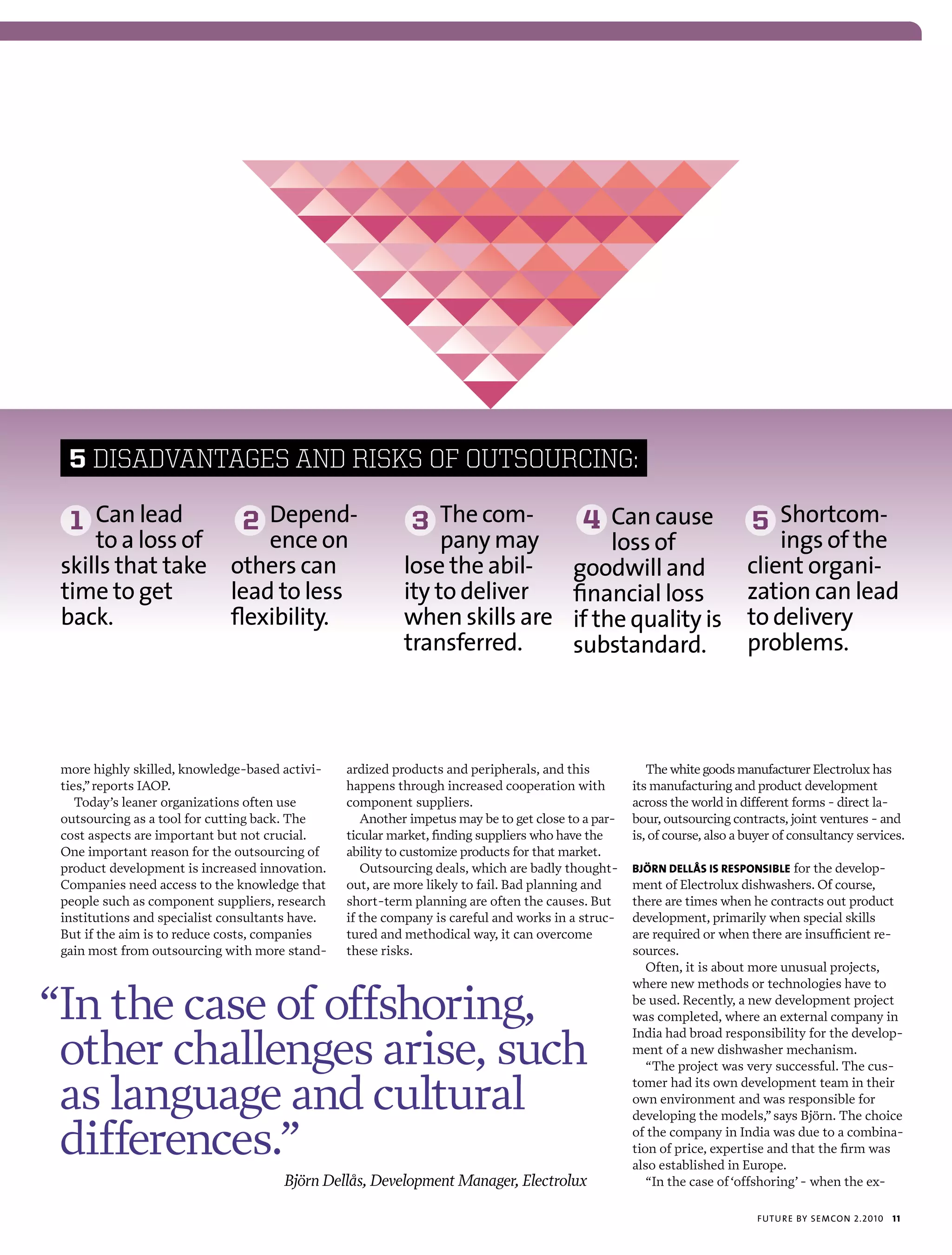 5 DISADvANTAGES AND RISkS Of OUTSOURCING:

  1 can lead                   2 depend-                    3 the com-                    4 can cause                     5 shortcom-
     to a loss of     ence on                                   pany may                      loss of                        ings of the
 skills that take others can                               lose the abil-                goodwill and                    client organi-
 time to get      lead to less                             ity to deliver                financial loss                  zation can lead
 back.            flexibility.                             when skills are               if the quality is               to delivery
                                                           transferred.                  substandard.                    problems.




 more highly skilled, knowledge-based activi-    ardized products and peripherals, and this            The white goods manufacturer Electrolux has
 ties,” reports IAOP.                            happens through increased cooperation with         its manufacturing and product development
    Today’s leaner organizations often use       component suppliers.                               across the world in different forms - direct la-
 outsourcing as a tool for cutting back. The        Another impetus may be to get close to a par-   bour, outsourcing contracts, joint ventures - and
 cost aspects are important but not crucial.     ticular market, finding suppliers who have the     is, of course, also a buyer of consultancy services.
 One important reason for the outsourcing of     ability to customize products for that market.
 product development is increased innovation.       Outsourcing deals, which are badly thought-     björn dEllås is rEsponsiblE for the develop-
 Companies need access to the knowledge that     out, are more likely to fail. Bad planning and     ment of Electrolux dishwashers. Of course,
 people such as component suppliers, research    short-term planning are often the causes. But      there are times when he contracts out product
 institutions and specialist consultants have.   if the company is careful and works in a struc-    development, primarily when special skills
 But if the aim is to reduce costs, companies    tured and methodical way, it can overcome          are required or when there are insufficient re-
 gain most from outsourcing with more stand-     these risks.                                       sources.
                                                                                                       Often, it is about more unusual projects,


“In the case of offshoring,
                                                                                                    where new methods or technologies have to
                                                                                                    be used. Recently, a new development project
                                                                                                    was completed, where an external company in


 other challenges arise, such
                                                                                                    India had broad responsibility for the develop-
                                                                                                    ment of a new dishwasher mechanism.
                                                                                                       “The project was very successful. The cus-

 as language and cultural                                                                           tomer had its own development team in their
                                                                                                    own environment and was responsible for
                                                                                                    developing the models,” says Björn. The choice

 differences.”                                                                                      of the company in India was due to a combina-
                                                                                                    tion of price, expertise and that the firm was
                                                                                                    also established in Europe.
                                      Björn Dellås, Development Manager, Electrolux                    “In the case of ‘offshoring’ - when the ex-

                                                                                                                           futu r e by semcon 2.2010   11
 