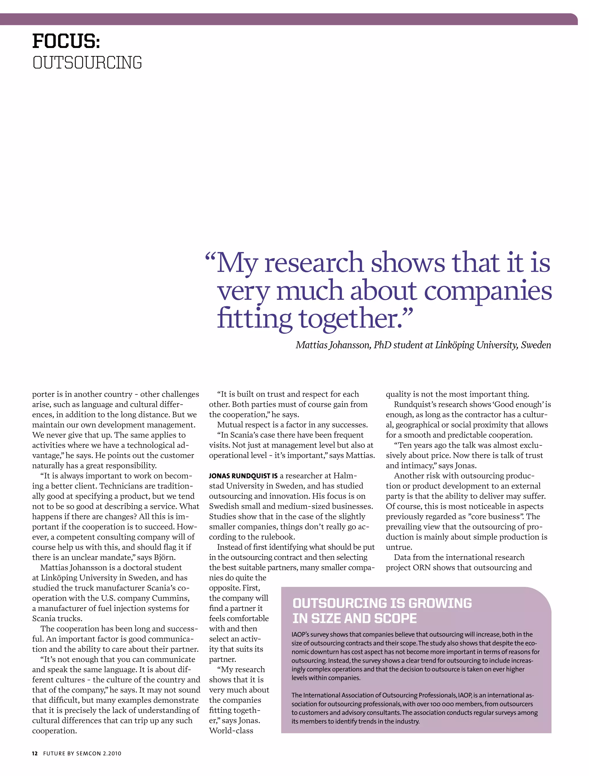 foCus:
OUTSOURCING




                                                    “My research shows that it is
                                                     very much about companies
                                                     fitting together.”
                                                                                  Mattias Johansson, PhD student at Linköping University, Sweden



porter is in another country - other challenges       “It is built on trust and respect for each                  quality is not the most important thing.
arise, such as language and cultural differ-        other. Both parties must of course gain from                     Rundquist’s research shows ‘Good enough’ is
ences, in addition to the long distance. But we     the cooperation,” he says.                                    enough, as long as the contractor has a cultur-
maintain our own development management.              Mutual respect is a factor in any successes.                al, geographical or social proximity that allows
We never give that up. The same applies to            “In Scania’s case there have been frequent                  for a smooth and predictable cooperation.
activities where we have a technological ad-        visits. Not just at management level but also at                 “Ten years ago the talk was almost exclu-
vantage,” he says. He points out the customer       operational level - it’s important,” says Mattias.            sively about price. Now there is talk of trust
naturally has a great responsibility.                                                                             and intimacy,” says Jonas.
   “It is always important to work on becom-        jonas rundquisT is a researcher at Halm-                         Another risk with outsourcing produc-
ing a better client. Technicians are tradition-     stad University in Sweden, and has studied                    tion or product development to an external
ally good at specifying a product, but we tend      outsourcing and innovation. His focus is on                   party is that the ability to deliver may suffer.
not to be so good at describing a service. What     Swedish small and medium-sized businesses.                    Of course, this is most noticeable in aspects
happens if there are changes? All this is im-       Studies show that in the case of the slightly                 previously regarded as ”core business” The
                                                                                                                                                          .
portant if the cooperation is to succeed. How-      smaller companies, things don’t really go ac-                 prevailing view that the outsourcing of pro-
ever, a competent consulting company will of        cording to the rulebook.                                      duction is mainly about simple production is
course help us with this, and should flag it if        Instead of first identifying what should be put            untrue.
there is an unclear mandate,” says Björn.           in the outsourcing contract and then selecting                   Data from the international research
   Mattias Johansson is a doctoral student          the best suitable partners, many smaller compa-               project ORN shows that outsourcing and
at Linköping University in Sweden, and has          nies do quite the
studied the truck manufacturer Scania’s co-         opposite. First,
operation with the U.S. company Cummins,            the company will
a manufacturer of fuel injection systems for        find a partner it            OutsOurcing is grOwing
Scania trucks.                                      feels comfortable            in size and scOpe
   The cooperation has been long and success-       with and then
                                                                               iaop’s survey shows that companies believe that outsourcing will increase, both in the
ful. An important factor is good communica-         select an activ-           size of outsourcing contracts and their scope. the study also shows that despite the eco-
tion and the ability to care about their partner.   ity that suits its         nomic downturn has cost aspect has not become more important in terms of reasons for
   “It’s not enough that you can communicate        partner.                   outsourcing. instead, the survey shows a clear trend for outsourcing to include increas-
and speak the same language. It is about dif-          “My research            ingly complex operations and that the decision to outsource is taken on ever higher
ferent cultures - the culture of the country and    shows that it is           levels within companies.
that of the company,” he says. It may not sound     very much about
                                                                               the international association of outsourcing professionals, iaop, is an international as-
that difficult, but many examples demonstrate       the companies              sociation for outsourcing professionals, with over 100 000 members, from outsourcers
that it is precisely the lack of understanding of   fitting togeth-            to customers and advisory consultants. the association conducts regular surveys among
cultural differences that can trip up any such      er,” says Jonas.           its members to identify trends in the industry.
cooperation.                                        World-class

12   futu r e by semcon 2.2010
 