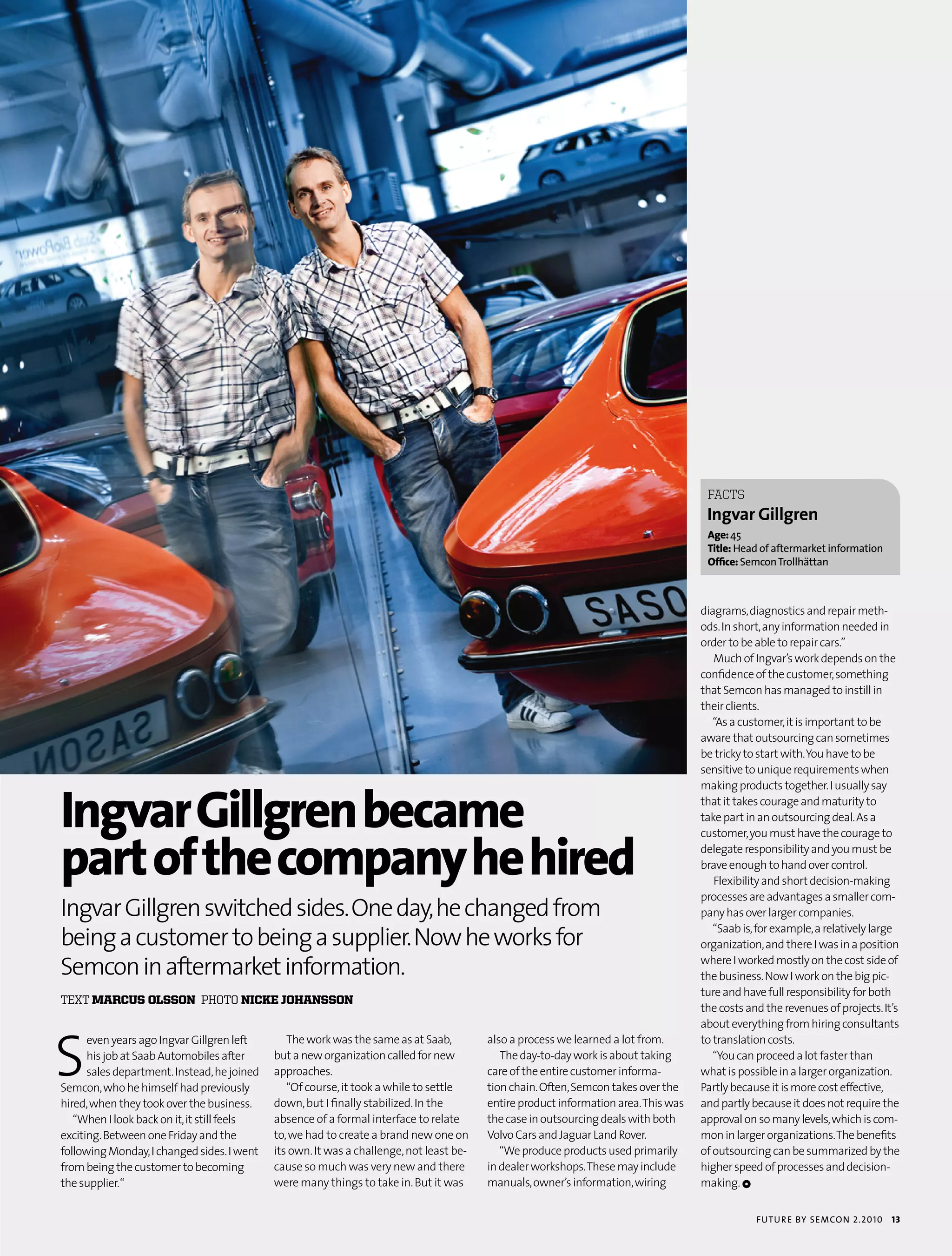 fACTS
                                                                                                                                       Ingvar Gillgren
                                                                                                                                       age: 45
                                                                                                                                       Title: Head of aftermarket information
                                                                                                                                       office: semcon trollhättan



                                                                                                                                      diagrams, diagnostics and repair meth-
                                                                                                                                      ods. In short, any information needed in
                                                                                                                                      order to be able to repair cars.”
                                                                                                                                         Much of Ingvar’s work depends on the
                                                                                                                                      confidence of the customer, something
                                                                                                                                      that Semcon has managed to instill in
                                                                                                                                      their clients.
                                                                                                                                         “As a customer, it is important to be
                                                                                                                                      aware that outsourcing can sometimes
                                                                                                                                      be tricky to start with. You have to be
                                                                                                                                      sensitive to unique requirements when



ingvar gillgren became
                                                                                                                                      making products together. I usually say
                                                                                                                                      that it takes courage and maturity to
                                                                                                                                      take part in an outsourcing deal. As a



part of the company he hired
                                                                                                                                      customer, you must have the courage to
                                                                                                                                      delegate responsibility and you must be
                                                                                                                                      brave enough to hand over control.
                                                                                                                                         Flexibility and short decision-making
                                                                                                                                      processes are advantages a smaller com-
Ingvar Gillgren switched sides. One day, he changed from                                                                              pany has over larger companies.

being a customer to being a supplier. Now he works for
                                                                                                                                         “Saab is, for example, a relatively large
                                                                                                                                      organization, and there I was in a position

Semcon in aftermarket information.                                                                                                    where I worked mostly on the cost side of
                                                                                                                                      the business. Now I work on the big pic-
                                                                                                                                      ture and have full responsibility for both
text marcus olsson photo nicke johansson
                                                                                                                                      the costs and the revenues of projects. It’s




S
                                                                                                                                      about everything from hiring consultants
      even years ago Ingvar Gillgren left       The work was the same as at Saab,         also a process we learned a lot from.       to translation costs.
      his job at Saab Automobiles after      but a new organization called for new           The day-to-day work is about taking         “You can proceed a lot faster than
      sales department. Instead, he joined   approaches.                                  care of the entire customer informa-        what is possible in a larger organization.
Semcon, who he himself had previously           “Of course, it took a while to settle     tion chain. Often, Semcon takes over the    Partly because it is more cost effective,
hired, when they took over the business.     down, but I finally stabilized. In the       entire product information area. This was   and partly because it does not require the
   “When I look back on it, it still feels   absence of a formal interface to relate      the case in outsourcing deals with both     approval on so many levels, which is com-
exciting. Between one Friday and the         to, we had to create a brand new one on      Volvo Cars and Jaguar Land Rover.           mon in larger organizations. The benefits
following Monday, I changed sides. I went    its own. It was a challenge, not least be-      “We produce products used primarily      of outsourcing can be summarized by the
from being the customer to becoming          cause so much was very new and there         in dealer workshops. These may include      higher speed of processes and decision-
the supplier.“                               were many things to take in. But it was      manuals, owner’s information, wiring        making. 1


                                                                                                                                                  futu r e by semcon 2.2010     13
 