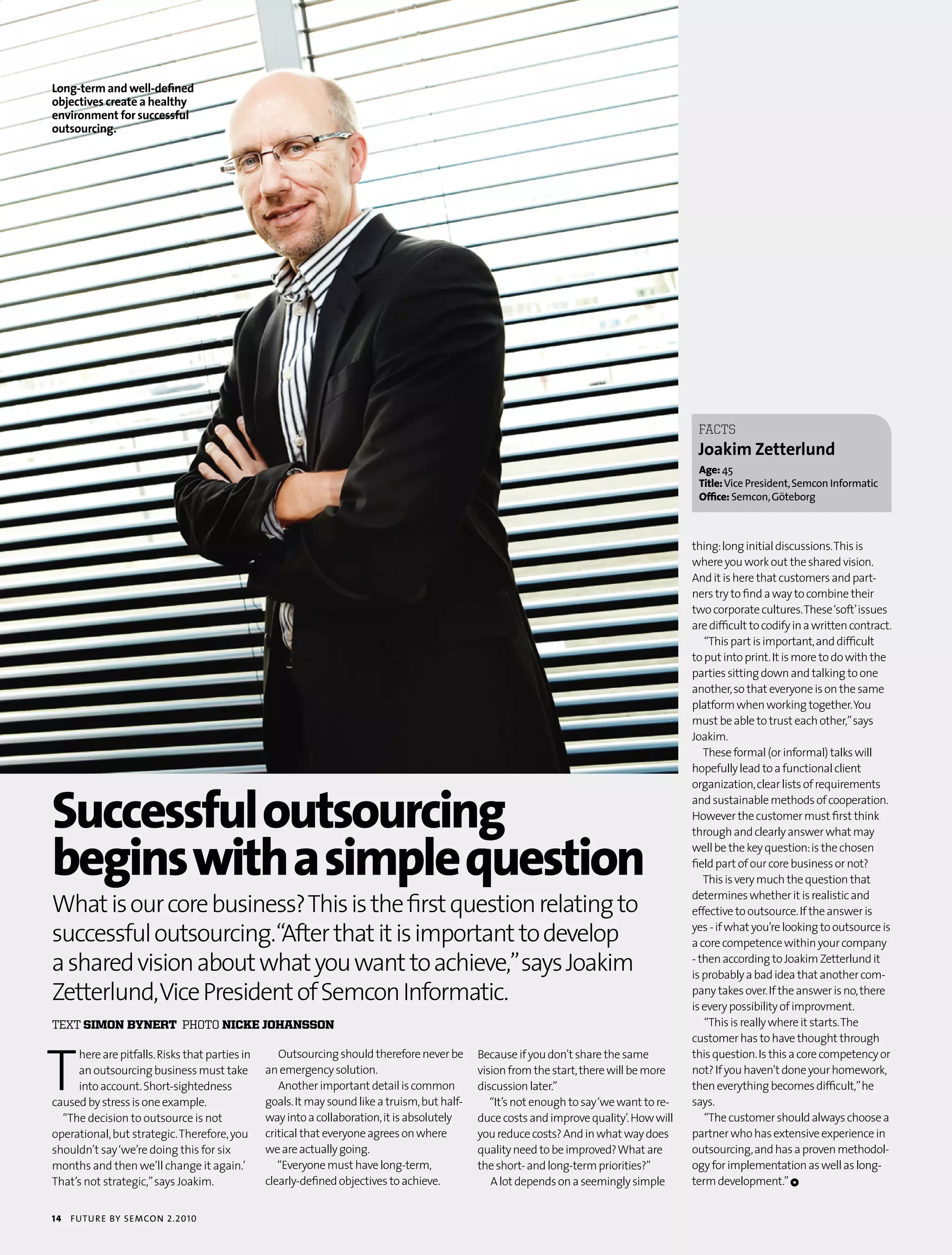 Long-term and well-defined
objectives create a healthy
environment for successful
outsourcing.




                                                                                                                                             fACTS
                                                                                                                                             joakim Zetterlund
                                                                                                                                             age: 45
                                                                                                                                             Title: vice president, semcon informatic
                                                                                                                                             office: semcon, göteborg



                                                                                                                                            thing: long initial discussions. This is
                                                                                                                                            where you work out the shared vision.
                                                                                                                                            And it is here that customers and part-
                                                                                                                                            ners try to find a way to combine their
                                                                                                                                            two corporate cultures. These ‘soft’ issues
                                                                                                                                            are difficult to codify in a written contract.
                                                                                                                                               “This part is important, and difficult
                                                                                                                                            to put into print. It is more to do with the
                                                                                                                                            parties sitting down and talking to one
                                                                                                                                            another, so that everyone is on the same
                                                                                                                                            platform when working together. You
                                                                                                                                            must be able to trust each other,” says
                                                                                                                                            Joakim.
                                                                                                                                               These formal (or informal) talks will
                                                                                                                                            hopefully lead to a functional client



successful outsourcing
                                                                                                                                            organization, clear lists of requirements
                                                                                                                                            and sustainable methods of cooperation.
                                                                                                                                            However the customer must first think



begins with a simple question
                                                                                                                                            through and clearly answer what may
                                                                                                                                            well be the key question: is the chosen
                                                                                                                                            field part of our core business or not?
                                                                                                                                               This is very much the question that

What is our core business? This is the first question relating to
                                                                                                                                            determines whether it is realistic and
                                                                                                                                            effective to outsource. If the answer is

successful outsourcing.“After that it is important to develop                                                                               yes - if what you’re looking to outsource is
                                                                                                                                            a core competence within your company

a shared vision about what you want to achieve,” says Joakim                                                                                - then according to Joakim Zetterlund it
                                                                                                                                            is probably a bad idea that another com-
Zetterlund, Vice President of Semcon Informatic.                                                                                            pany takes over. If the answer is no, there
                                                                                                                                            is every possibility of improvment.
text simon bynert photo nicke johansson                                                                                                        “This is really where it starts. The




T
                                                                                                                                            customer has to have thought through
     here are pitfalls. Risks that parties in      Outsourcing should therefore never be       Because if you don’t share the same          this question. Is this a core competency or
     an outsourcing business must take          an emergency solution.                         vision from the start, there will be more    not? If you haven’t done your homework,
     into account. Short-sightedness               Another important detail is common          discussion later.”                           then everything becomes difficult,” he
caused by stress is one example.                goals. It may sound like a truism, but half-      “It’s not enough to say ‘we want to re-   says.
  “The decision to outsource is not             way into a collaboration, it is absolutely     duce costs and improve quality’. How will       “The customer should always choose a
operational, but strategic. Therefore, you      critical that everyone agrees on where         you reduce costs? And in what way does       partner who has extensive experience in
shouldn’t say ‘we’re doing this for six         we are actually going.                         quality need to be improved? What are        outsourcing, and has a proven methodol-
months and then we’ll change it again.’            “Everyone must have long-term,              the short- and long-term priorities?”        ogy for implementation as well as long-
That’s not strategic,” says Joakim.             clearly-defined objectives to achieve.            A lot depends on a seemingly simple       term development.” 1


14   futu r e by semcon 2.2010
 