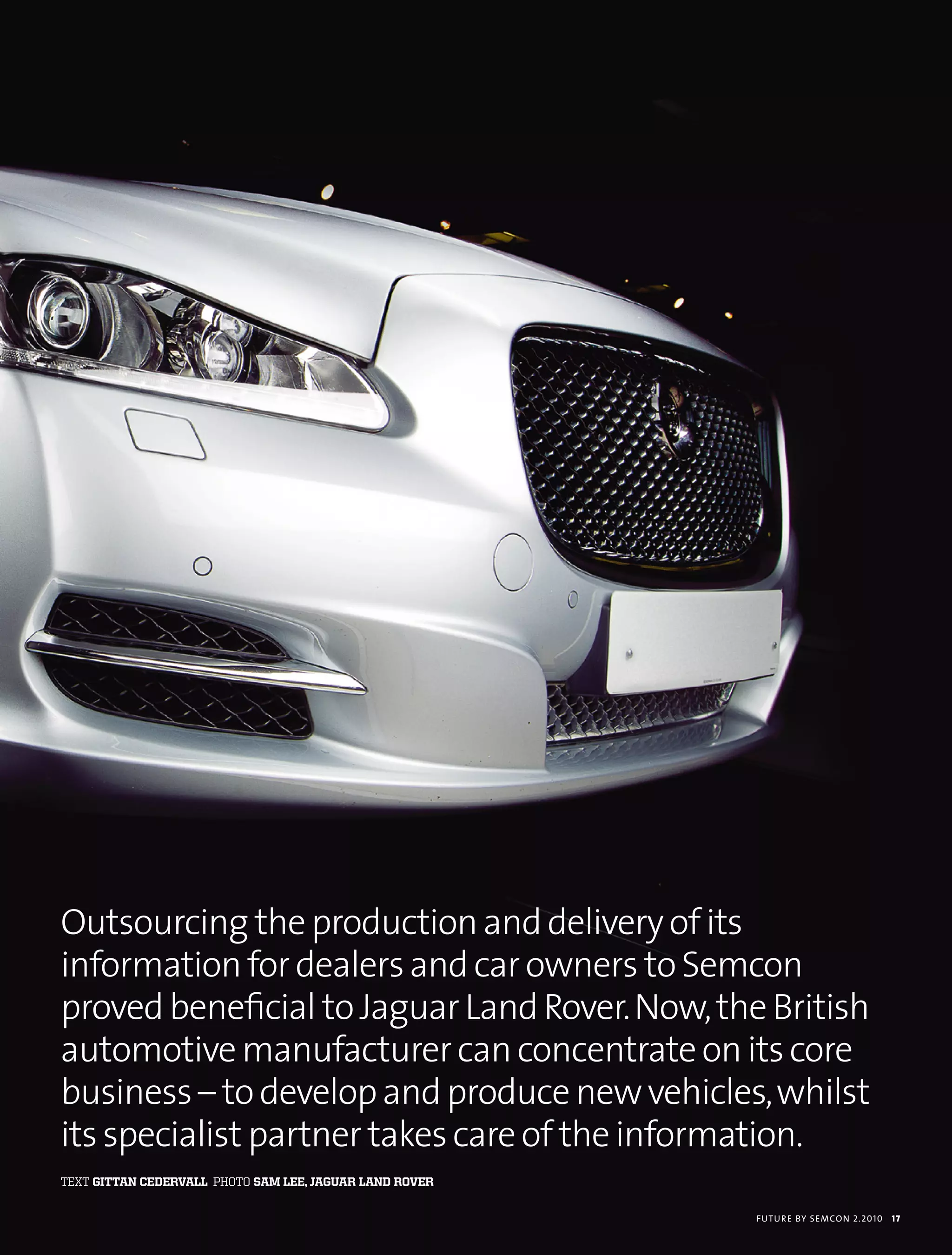 Outsourcing the production and delivery of its
information for dealers and car owners to Semcon
proved beneficial to Jaguar Land Rover. Now, the British
automotive manufacturer can concentrate on its core
business – to develop and produce new vehicles, whilst
its specialist partner takes care of the information.
text gittan cedervall photo sam lee, jaguar land rover

                                                         futu r e by semcon 2.2010   17
 
