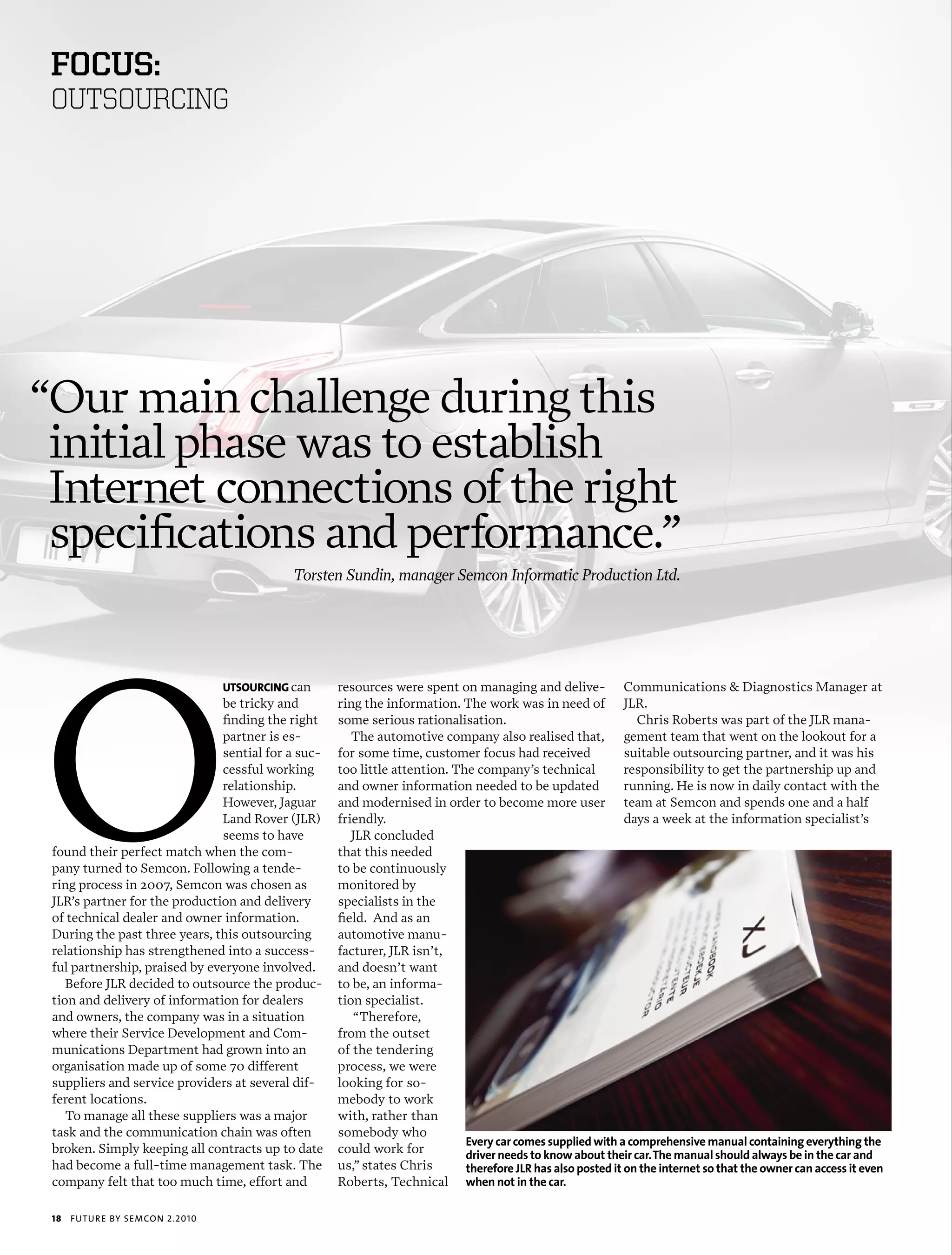 foCus:
 OUTSOURCING




“Our main challenge during this
 initial phase was to establish
 Internet connections of the right
 specifications and performance.”
                                             Torsten Sundin, manager Semcon Informatic Production Ltd.




O
                                  uTsourcing can    resources were spent on managing and delive- Communications & Diagnostics Manager at
                               be tricky and        ring the information. The work was in need of JLR.
                               finding the right    some serious rationalisation.                              Chris Roberts was part of the JLR mana-
                               partner is es-          The automotive company also realised that, gement team that went on the lookout for a
                               sential for a suc-   for some time, customer focus had received               suitable outsourcing partner, and it was his
                               cessful working      too little attention. The company’s technical            responsibility to get the partnership up and
                               relationship.        and owner information needed to be updated               running. He is now in daily contact with the
                               However, Jaguar      and modernised in order to become more user team at Semcon and spends one and a half
                               Land Rover (JLR)     friendly.                                                days a week at the information specialist’s
                               seems to have           JLR concluded
 found their perfect match when the com-            that this needed
 pany turned to Semcon. Following a tende-          to be continuously
 ring process in 2007, Semcon was chosen as         monitored by
 JLR’s partner for the production and delivery      specialists in the
 of technical dealer and owner information.         field. And as an
 During the past three years, this outsourcing      automotive manu-
 relationship has strengthened into a success-      facturer, JLR isn’t,
 ful partnership, praised by everyone involved.     and doesn’t want
    Before JLR decided to outsource the produc-     to be, an informa-
 tion and delivery of information for dealers       tion specialist.
 and owners, the company was in a situation            “Therefore,
 where their Service Development and Com-           from the outset
 munications Department had grown into an           of the tendering
 organisation made up of some 70 different          process, we were
 suppliers and service providers at several dif-    looking for so-
 ferent locations.                                  mebody to work
    To manage all these suppliers was a major       with, rather than
 task and the communication chain was often         somebody who
                                                                            Every car comes supplied with a comprehensive manual containing everything the
 broken. Simply keeping all contracts up to date    could work for          driver needs to know about their car. The manual should always be in the car and
 had become a full-time management task. The        us,” states Chris       therefore jLR has also posted it on the internet so that the owner can access it even
 company felt that too much time, effort and        Roberts, Technical when not in the car.

 18   futu r e by semcon 2.2010
 