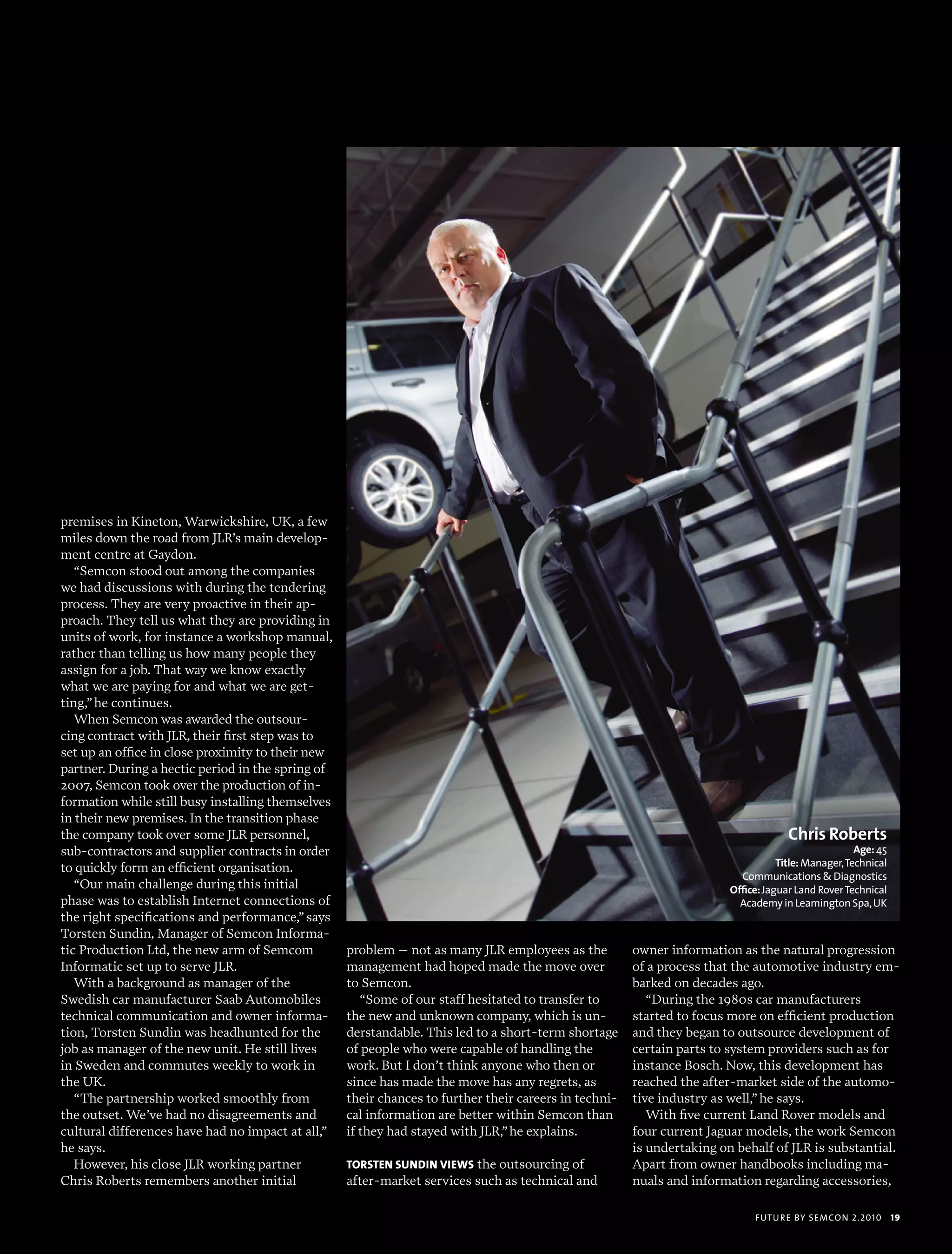 premises in Kineton, Warwickshire, UK, a few
miles down the road from JLR’s main develop-
ment centre at Gaydon.
   “Semcon stood out among the companies
we had discussions with during the tendering
process. They are very proactive in their ap-
proach. They tell us what they are providing in
units of work, for instance a workshop manual,
rather than telling us how many people they
assign for a job. That way we know exactly
what we are paying for and what we are get-
ting,” he continues.
   When Semcon was awarded the outsour-
cing contract with JLR, their first step was to
set up an office in close proximity to their new
partner. During a hectic period in the spring of
2007, Semcon took over the production of in-
formation while still busy installing themselves
in their new premises. In the transition phase
the company took over some JLR personnel,                                                                                            Chris Roberts
sub-contractors and supplier contracts in order                                                                                                      Age: 45
to quickly form an efficient organisation.                                                                                         Title: manager, technical
                                                                                                                          communications & diagnostics
   “Our main challenge during this initial                                                                              Office: Jaguar Land rover technical
phase was to establish Internet connections of                                                                            academy in Leamington spa, uK
the right specifications and performance,” says
Torsten Sundin, Manager of Semcon Informa-
tic Production Ltd, the new arm of Semcom          problem – not as many JLR employees as the          owner information as the natural progression
Informatic set up to serve JLR.                    management had hoped made the move over             of a process that the automotive industry em-
   With a background as manager of the             to Semcon.                                          barked on decades ago.
Swedish car manufacturer Saab Automobiles             “Some of our staff hesitated to transfer to         “During the 1980s car manufacturers
technical communication and owner informa-         the new and unknown company, which is un-           started to focus more on efficient production
tion, Torsten Sundin was headhunted for the        derstandable. This led to a short-term shortage     and they began to outsource development of
job as manager of the new unit. He still lives     of people who were capable of handling the          certain parts to system providers such as for
in Sweden and commutes weekly to work in           work. But I don’t think anyone who then or          instance Bosch. Now, this development has
the UK.                                            since has made the move has any regrets, as         reached the after-market side of the automo-
   “The partnership worked smoothly from           their chances to further their careers in techni-   tive industry as well,” he says.
the outset. We’ve had no disagreements and         cal information are better within Semcon than          With five current Land Rover models and
cultural differences have had no impact at all,”   if they had stayed with JLR,” he explains.          four current Jaguar models, the work Semcon
he says.                                                                                               is undertaking on behalf of JLR is substantial.
   However, his close JLR working partner          TorsTEn sundin viEws the outsourcing of             Apart from owner handbooks including ma-
Chris Roberts remembers another initial            after-market services such as technical and         nuals and information regarding accessories,

                                                                                                                             futu r e by semcon 2.2010         19
 