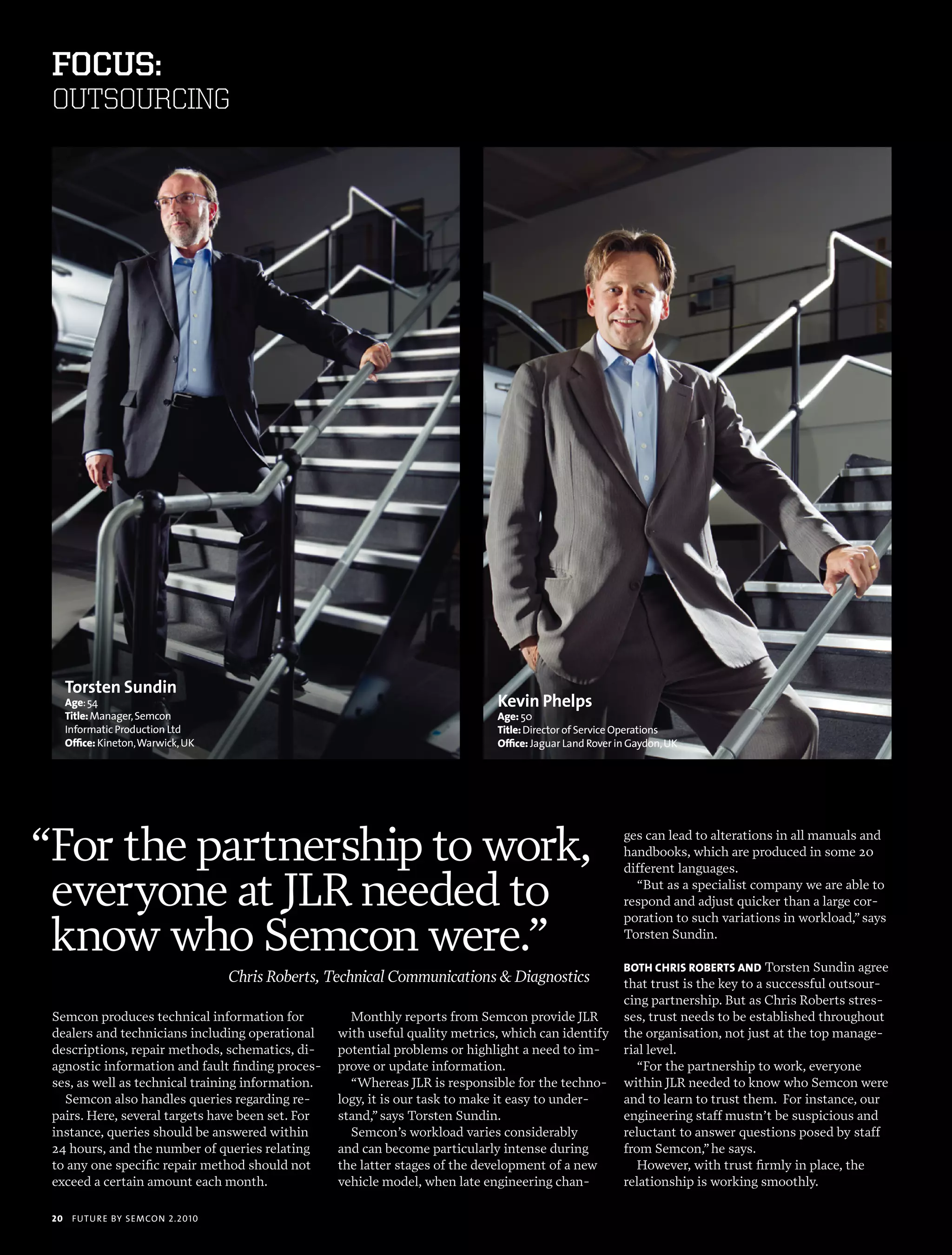 foCus:
 OUTSOURCING




      Torsten Sundin
      age: 54                                                                   Kevin Phelps
      Title: manager, semcon                                                    age: 50
      informatic production Ltd                                                 Title: director of service operations
      office: Kineton, Warwick, uK                                              office: Jaguar Land rover in gaydon, uK




“For the partnership to work,                                                                              ges can lead to alterations in all manuals and
                                                                                                           handbooks, which are produced in some 20
                                                                                                           different languages.

 everyone at JLR needed to                                                                                   “But as a specialist company we are able to
                                                                                                           respond and adjust quicker than a large cor-


 know who Semcon were.”
                                                                                                           poration to such variations in workload,” says
                                                                                                           Torsten Sundin.

                                                                                                           boTh chris robErTs and Torsten Sundin agree
                                     Chris Roberts, Technical Communications & Diagnostics                 that trust is the key to a successful outsour-
                                                                                                           cing partnership. But as Chris Roberts stres-
 Semcon produces technical information for             Monthly reports from Semcon provide JLR             ses, trust needs to be established throughout
 dealers and technicians including operational       with useful quality metrics, which can identify       the organisation, not just at the top manage-
 descriptions, repair methods, schematics, di-       potential problems or highlight a need to im-         rial level.
 agnostic information and fault finding proces-      prove or update information.                             “For the partnership to work, everyone
 ses, as well as technical training information.       “Whereas JLR is responsible for the techno-         within JLR needed to know who Semcon were
   Semcon also handles queries regarding re-         logy, it is our task to make it easy to under-        and to learn to trust them. For instance, our
 pairs. Here, several targets have been set. For     stand,” says Torsten Sundin.                          engineering staff mustn’t be suspicious and
 instance, queries should be answered within           Semcon’s workload varies considerably               reluctant to answer questions posed by staff
 24 hours, and the number of queries relating        and can become particularly intense during            from Semcon,” he says.
 to any one specific repair method should not        the latter stages of the development of a new            However, with trust firmly in place, the
 exceed a certain amount each month.                 vehicle model, when late engineering chan-            relationship is working smoothly.

 20    futu r e by semcon 2.2010
 