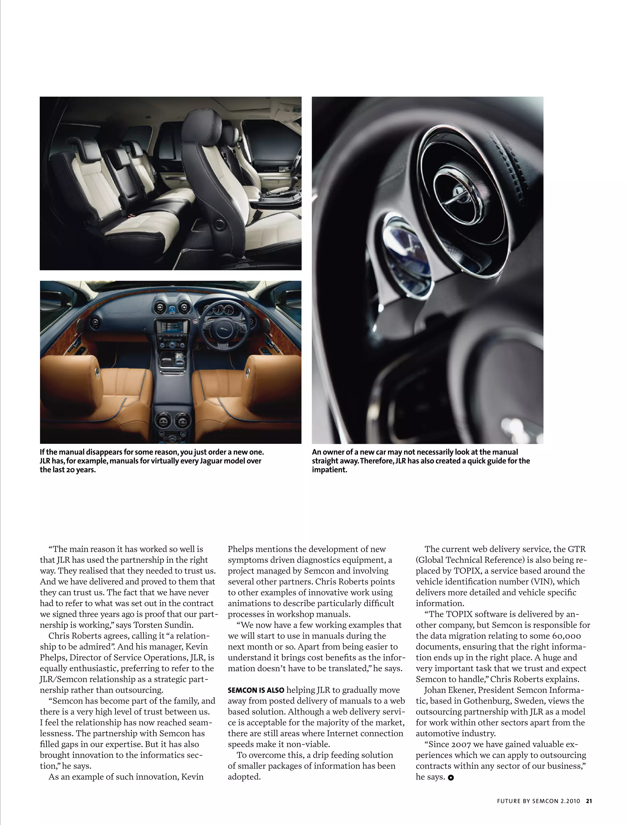 If the manual disappears for some reason, you just order a new one.           An owner of a new car may not necessarily look at the manual
jLR has, for example, manuals for virtually every jaguar model over           straight away. Therefore, jLR has also created a quick guide for the
the last 20 years.                                                            impatient.




   “The main reason it has worked so well is            Phelps mentions the development of new                   The current web delivery service, the GTR
that JLR has used the partnership in the right          symptoms driven diagnostics equipment, a              (Global Technical Reference) is also being re-
way. They realised that they needed to trust us.        project managed by Semcon and involving               placed by TOPIX, a service based around the
And we have delivered and proved to them that           several other partners. Chris Roberts points          vehicle identification number (VIN), which
they can trust us. The fact that we have never          to other examples of innovative work using            delivers more detailed and vehicle specific
had to refer to what was set out in the contract        animations to describe particularly difficult         information.
we signed three years ago is proof that our part-       processes in workshop manuals.                           “The TOPIX software is delivered by an-
nership is working,” says Torsten Sundin.                 “We now have a few working examples that            other company, but Semcon is responsible for
   Chris Roberts agrees, calling it “a relation-        we will start to use in manuals during the            the data migration relating to some 60,000
ship to be admired” And his manager, Kevin
                     .                                  next month or so. Apart from being easier to          documents, ensuring that the right informa-
Phelps, Director of Service Operations, JLR, is         understand it brings cost benefits as the infor-      tion ends up in the right place. A huge and
equally enthusiastic, preferring to refer to the        mation doesn’t have to be translated,” he says.       very important task that we trust and expect
JLR/Semcon relationship as a strategic part-                                                                  Semcon to handle,” Chris Roberts explains.
nership rather than outsourcing.                        sEMcon is also helping JLR to gradually move             Johan Ekener, President Semcon Informa-
   “Semcon has become part of the family, and           away from posted delivery of manuals to a web         tic, based in Gothenburg, Sweden, views the
there is a very high level of trust between us.         based solution. Although a web delivery servi-        outsourcing partnership with JLR as a model
I feel the relationship has now reached seam-           ce is acceptable for the majority of the market,      for work within other sectors apart from the
lessness. The partnership with Semcon has               there are still areas where Internet connection       automotive industry.
filled gaps in our expertise. But it has also           speeds make it non-viable.                               “Since 2007 we have gained valuable ex-
brought innovation to the informatics sec-                To overcome this, a drip feeding solution           periences which we can apply to outsourcing
tion,” he says.                                         of smaller packages of information has been           contracts within any sector of our business,”
   As an example of such innovation, Kevin              adopted.                                              he says. 1

                                                                                                                                       futu r e by semcon 2.2010   21
 