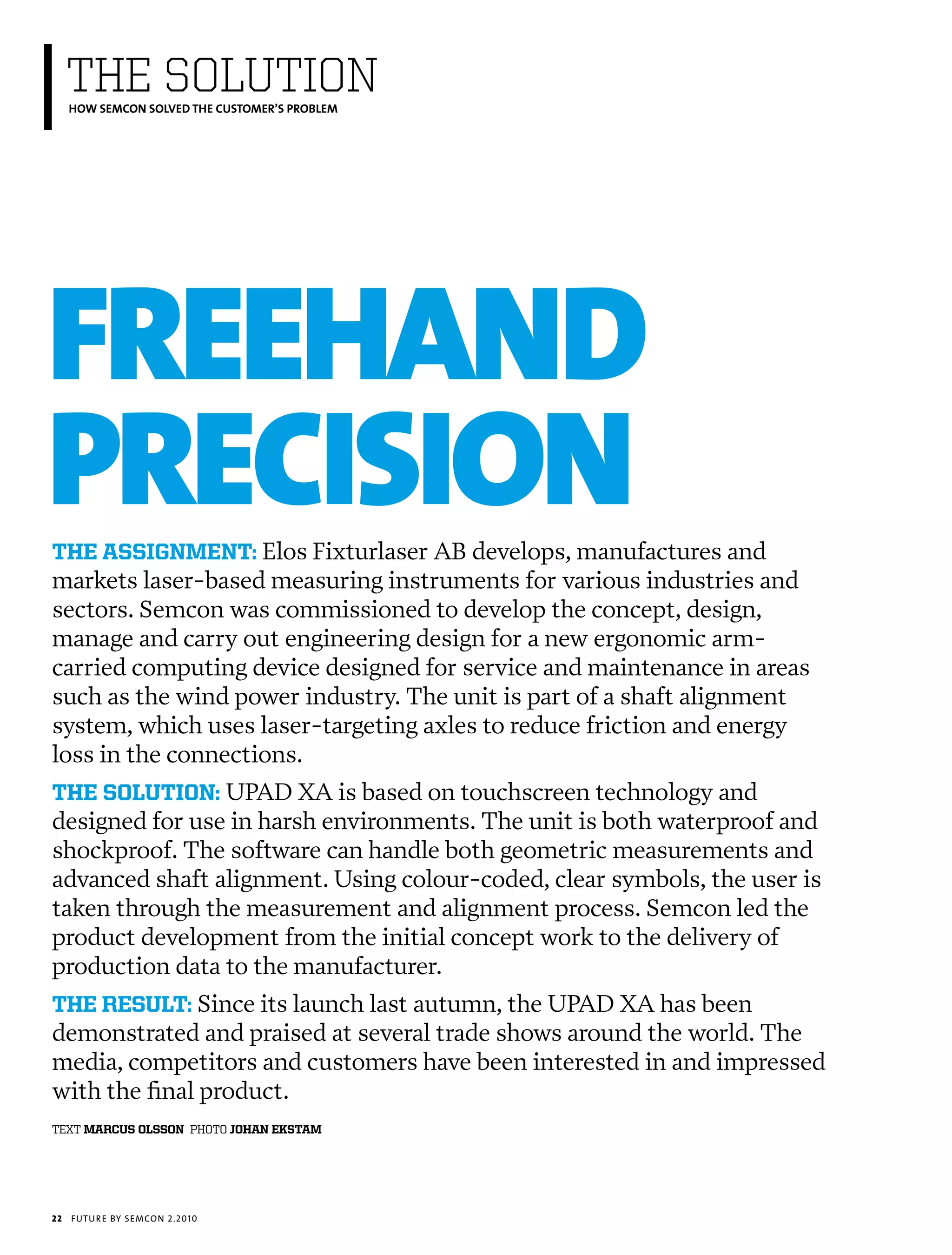 ThE SOLUTION
     HOW SEMCON SOLVED THE CUSTOMER’S PROBLEM




FReeHaND
pReCISION
the assignment: Elos Fixturlaser AB develops, manufactures and
markets laser-based measuring instruments for various industries and
sectors. Semcon was commissioned to develop the concept, design,
manage and carry out engineering design for a new ergonomic arm-
carried computing device designed for service and maintenance in areas
such as the wind power industry. The unit is part of a shaft alignment
system, which uses laser-targeting axles to reduce friction and energy
loss in the connections.
the solution: UPAD XA is based on touchscreen technology and
designed for use in harsh environments. The unit is both waterproof and
shockproof. The software can handle both geometric measurements and
advanced shaft alignment. Using colour-coded, clear symbols, the user is
taken through the measurement and alignment process. Semcon led the
product development from the initial concept work to the delivery of
production data to the manufacturer.
the result: Since its launch last autumn, the UPAD XA has been
demonstrated and praised at several trade shows around the world. The
media, competitors and customers have been interested in and impressed
with the final product.
text marcus olsson photo johan ekstam




22   futu r e by semcon 2.2010
 