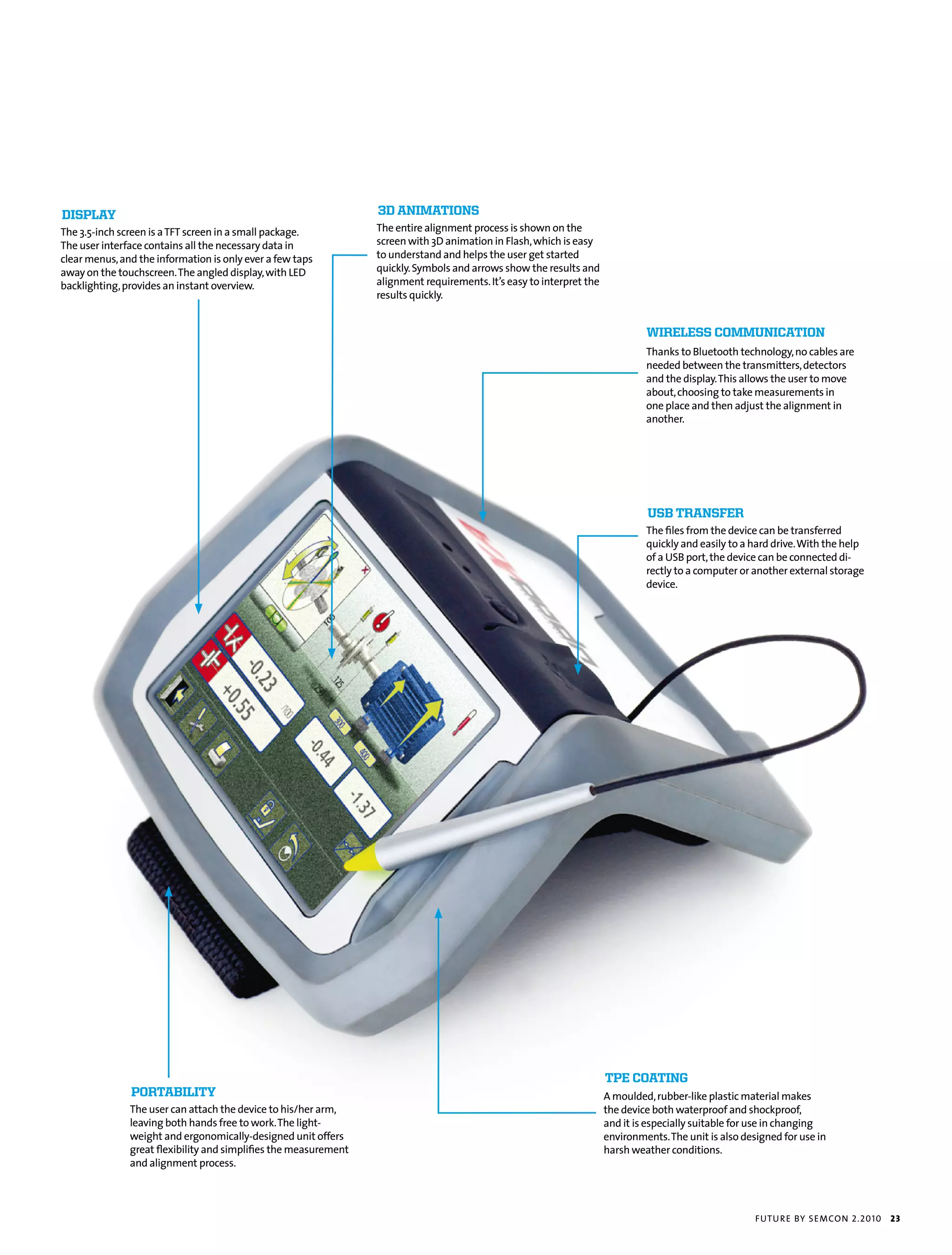 disPlay                                                           3d animations
the 3.5-inch screen is a tft screen in a small package.           the entire alignment process is shown on the
the user interface contains all the necessary data in             screen with 3d animation in flash, which is easy
clear menus, and the information is only ever a few taps          to understand and helps the user get started
away on the touchscreen. the angled display, with Led             quickly. symbols and arrows show the results and
backlighting, provides an instant overview.                       alignment requirements. it’s easy to interpret the
                                                                  results quickly.


                                                                                                                                Wireless communication
                                                                                                                                thanks to bluetooth technology, no cables are
                                                                                                                                needed between the transmitters, detectors
                                                                                                                                and the display. this allows the user to move
                                                                                                                                about, choosing to take measurements in
                                                                                                                                one place and then adjust the alignment in
                                                                                                                                another.




                                                                                                                                usb transFer
                                                                                                                                the files from the device can be transferred
                                                                                                                                quickly and easily to a hard drive. With the help
                                                                                                                                of a usb port, the device can be connected di-
                                                                                                                                rectly to a computer or another external storage
                                                                                                                                device.




                                                                                                                       tPe coating
               Portability                                                                                             a moulded, rubber-like plastic material makes
               the user can attach the device to his/her arm,                                                          the device both waterproof and shockproof,
               leaving both hands free to work. the light-                                                             and it is especially suitable for use in changing
               weight and ergonomically-designed unit offers                                                           environments. the unit is also designed for use in
               great flexibility and simplifies the measurement                                                        harsh weather conditions.
               and alignment process.




                                                                                                                                                         futu r e by semcon 2.2010   23
 