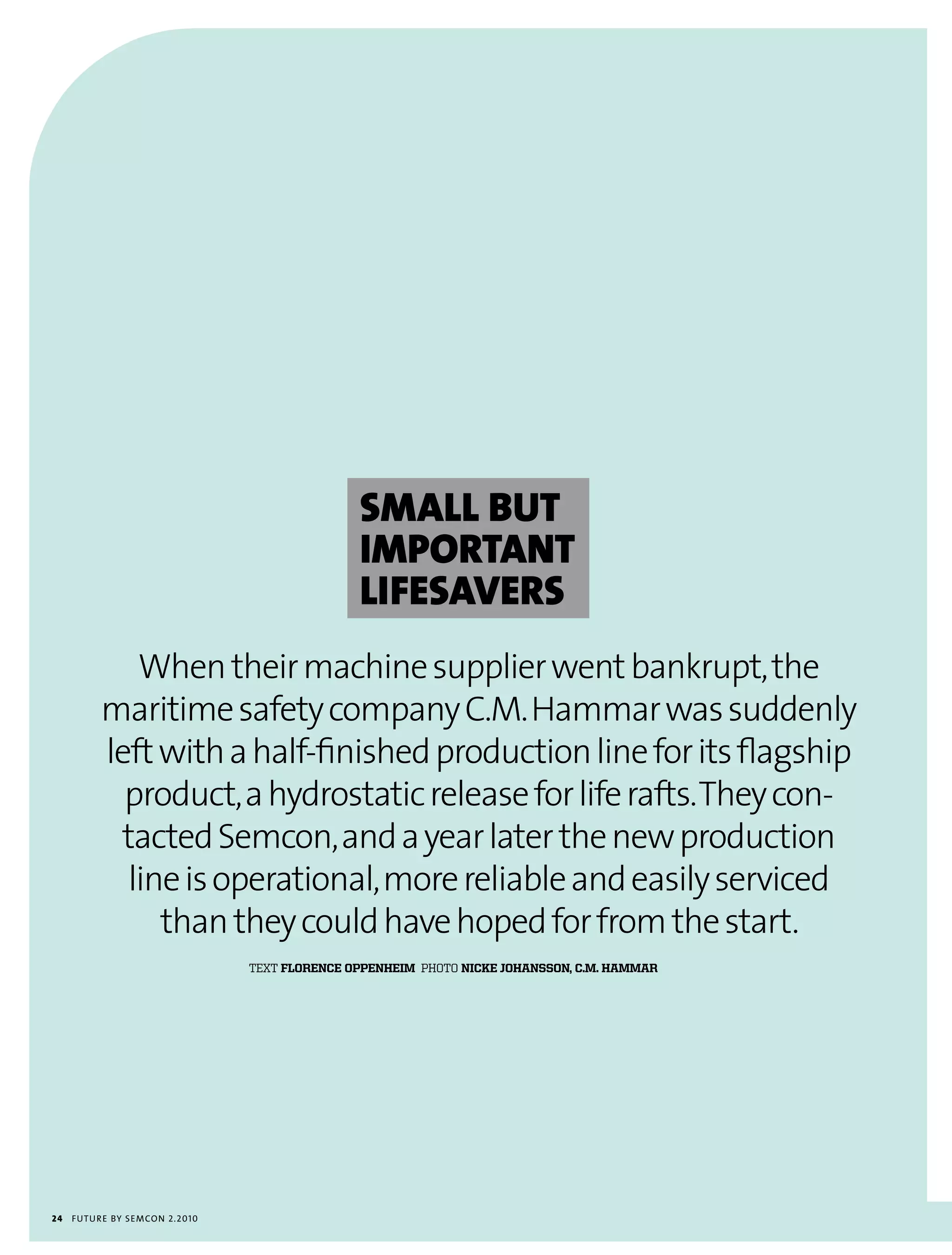 SMaLL BUT
                                                IMpORTaNT
                                                LIFeSaVeRS
             When their machine supplier went bankrupt, the
          maritime safety company C.M. Hammar was suddenly
          left with a half-finished production line for its flagship
            product, a hydrostatic release for life rafts. They con-
           tacted Semcon, and a year later the new production
            line is operational, more reliable and easily serviced
               than they could have hoped for from the start.
                                 text Florence oPPenheim photo nicke johansson, c.m. hammar




24   futu r e by semcon 2.2010
 