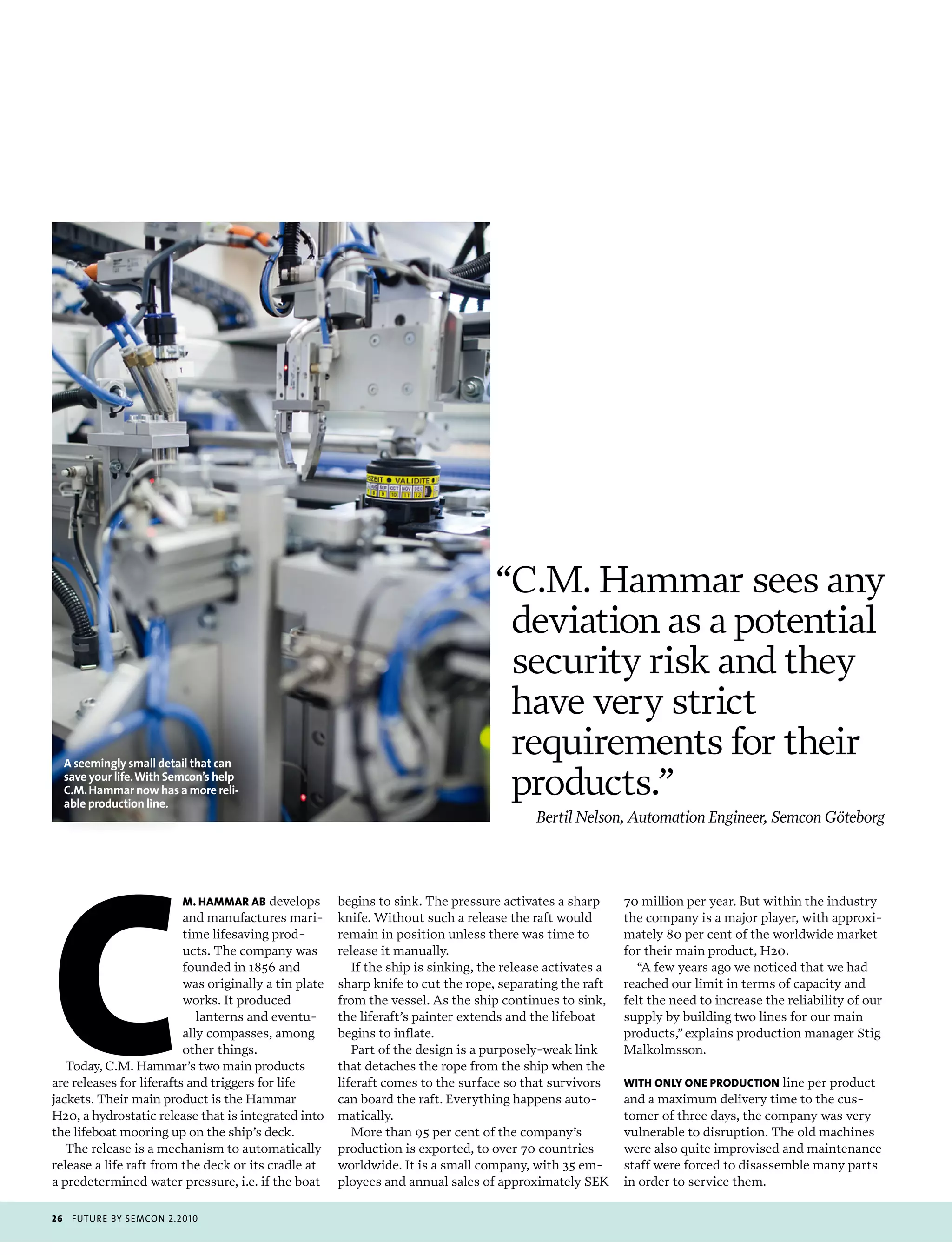 “C.M. Hammar sees any
                                                                                     deviation as a potential
                                                                                     security risk and they
                                                                                     have very strict
     A seemingly small detail that can
                                                                                     requirements for their
     save your life. With Semcon’s help
                                                                                     products.”




c
     C.M. Hammar now has a more reli-
     able production line.
                                                                                           Bertil Nelson, Automation Engineer, Semcon Göteborg




                          M. haMMar ab develops        begins to sink. The pressure activates a sharp       70 million per year. But within the industry
                          and manufactures mari-       knife. Without such a release the raft would         the company is a major player, with approxi-
                          time lifesaving prod-        remain in position unless there was time to          mately 80 per cent of the worldwide market
                          ucts. The company was        release it manually.                                 for their main product, H20.
                          founded in 1856 and             If the ship is sinking, the release activates a      “A few years ago we noticed that we had
                          was originally a tin plate   sharp knife to cut the rope, separating the raft     reached our limit in terms of capacity and
                          works. It produced           from the vessel. As the ship continues to sink,      felt the need to increase the reliability of our
                             lanterns and eventu-      the liferaft’s painter extends and the lifeboat      supply by building two lines for our main
                          ally compasses, among        begins to inflate.                                   products,” explains production manager Stig
                          other things.                   Part of the design is a purposely-weak link       Malkolmsson.
   Today, C.M. Hammar’s two main products              that detaches the rope from the ship when the
are releases for liferafts and triggers for life       liferaft comes to the surface so that survivors      wiTh only onE producTion line per product
jackets. Their main product is the Hammar              can board the raft. Everything happens auto-         and a maximum delivery time to the cus-
H20, a hydrostatic release that is integrated into     matically.                                           tomer of three days, the company was very
the lifeboat mooring up on the ship’s deck.               More than 95 per cent of the company’s            vulnerable to disruption. The old machines
   The release is a mechanism to automatically         production is exported, to over 70 countries         were also quite improvised and maintenance
release a life raft from the deck or its cradle at     worldwide. It is a small company, with 35 em-        staff were forced to disassemble many parts
a predetermined water pressure, i.e. if the boat       ployees and annual sales of approximately SEK        in order to service them.

26    futu r e by semcon 2.2010
 