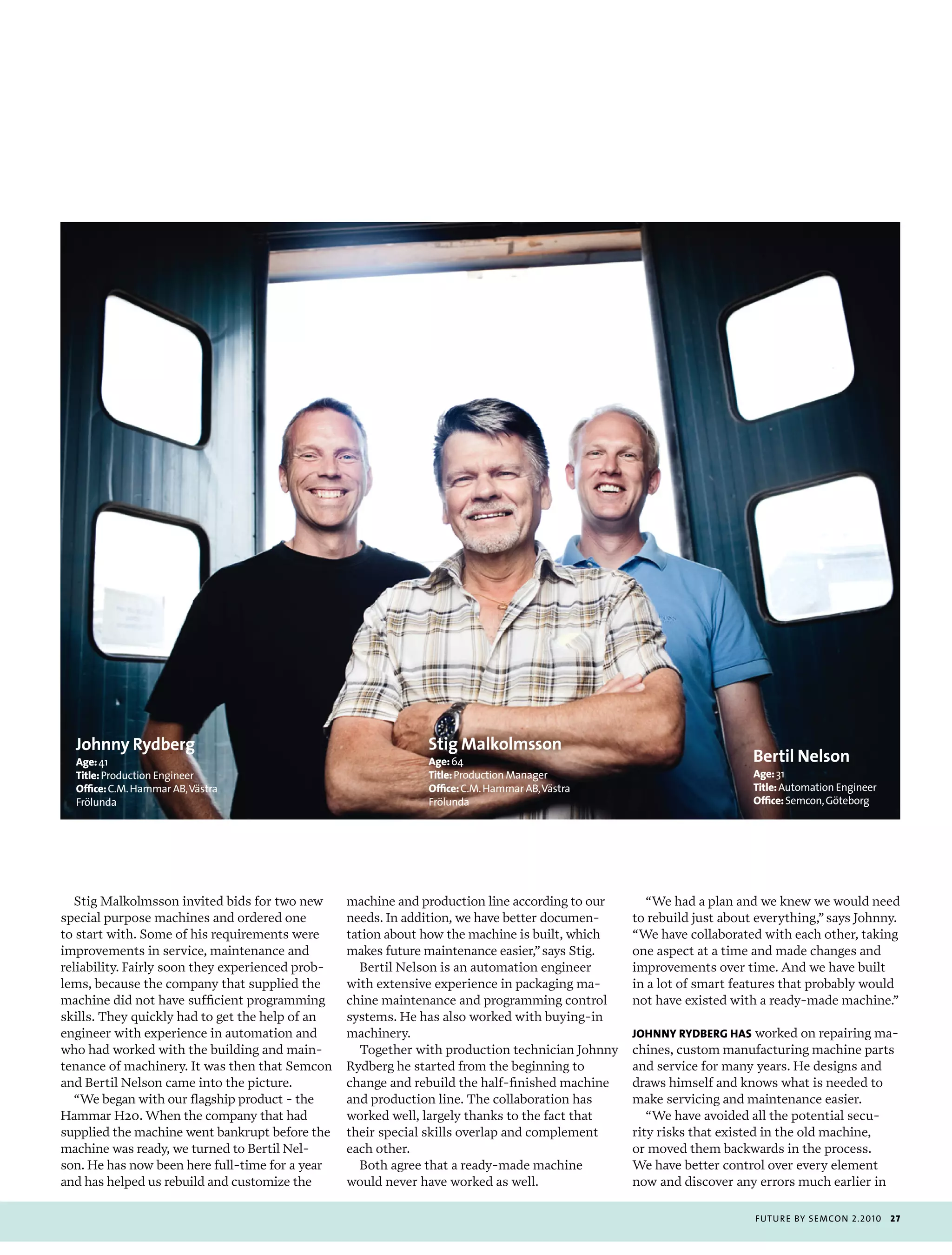johnny Rydberg                                               Stig Malkolmsson
  age: 41                                                      age: 64                                                Bertil Nelson
  Title: production engineer                                   Title: production manager                              age: 31
  office: c.m. Hammar ab, västra                               office: c.m. Hammar ab, västra                         Title: automation engineer
  frölunda                                                     frölunda                                               office: semcon, göteborg




  Stig Malkolmsson invited bids for two new       machine and production line according to our     “We had a plan and we knew we would need
special purpose machines and ordered one          needs. In addition, we have better documen-    to rebuild just about everything,” says Johnny.
to start with. Some of his requirements were      tation about how the machine is built, which   “We have collaborated with each other, taking
improvements in service, maintenance and          makes future maintenance easier,” says Stig.   one aspect at a time and made changes and
reliability. Fairly soon they experienced prob-     Bertil Nelson is an automation engineer      improvements over time. And we have built
lems, because the company that supplied the       with extensive experience in packaging ma-     in a lot of smart features that probably would
machine did not have sufficient programming       chine maintenance and programming control      not have existed with a ready-made machine.”
skills. They quickly had to get the help of an    systems. He has also worked with buying-in
engineer with experience in automation and        machinery.                                     johnny rydbErg has worked on repairing ma-
who had worked with the building and main-          Together with production technician Johnny   chines, custom manufacturing machine parts
tenance of machinery. It was then that Semcon     Rydberg he started from the beginning to       and service for many years. He designs and
and Bertil Nelson came into the picture.          change and rebuild the half-finished machine   draws himself and knows what is needed to
  “We began with our flagship product - the       and production line. The collaboration has     make servicing and maintenance easier.
Hammar H20. When the company that had             worked well, largely thanks to the fact that      “We have avoided all the potential secu-
supplied the machine went bankrupt before the     their special skills overlap and complement    rity risks that existed in the old machine,
machine was ready, we turned to Bertil Nel-       each other.                                    or moved them backwards in the process.
son. He has now been here full-time for a year      Both agree that a ready-made machine         We have better control over every element
and has helped us rebuild and customize the       would never have worked as well.               now and discover any errors much earlier in

                                                                                                                      futu r e by semcon 2.2010    27
 