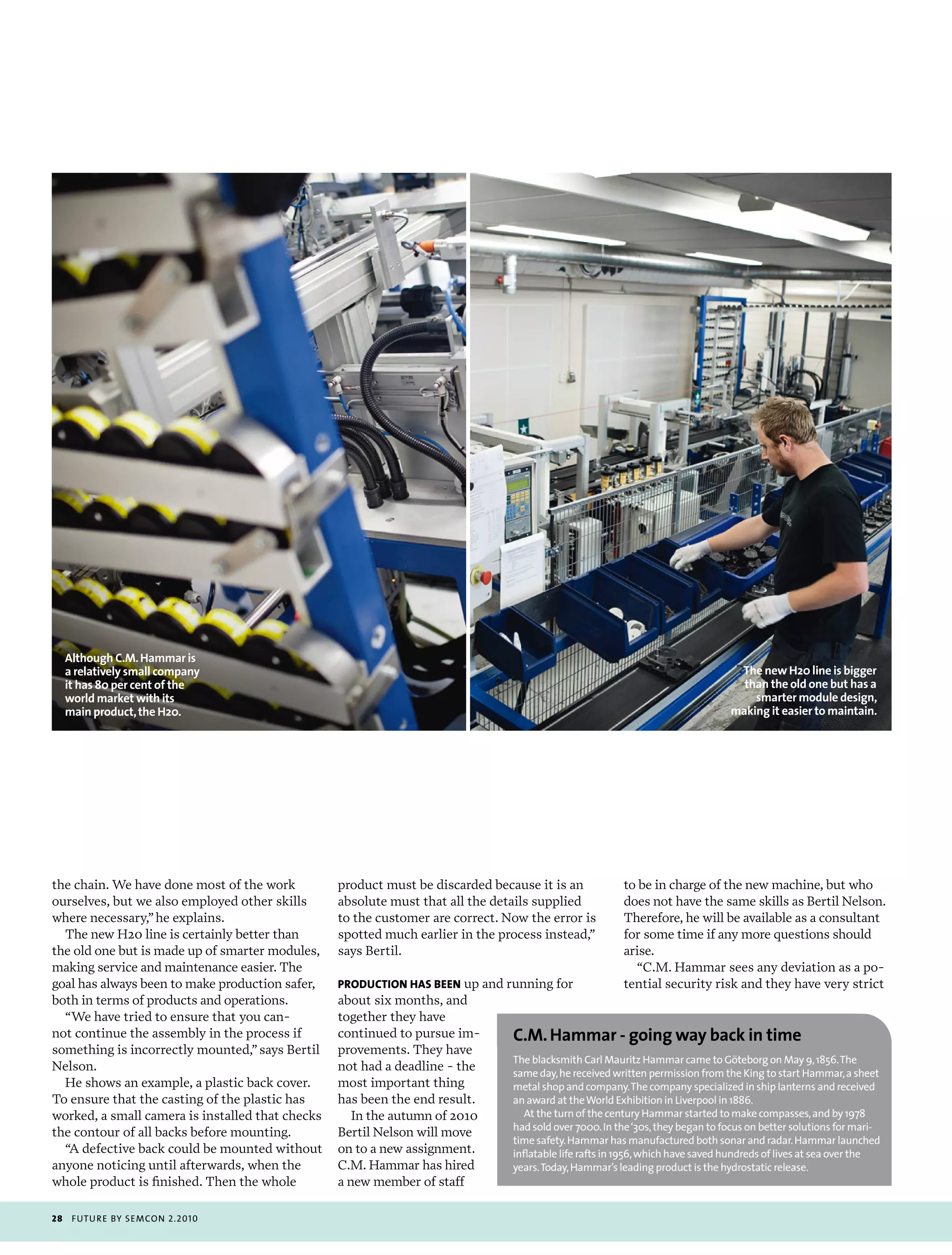 Although C.M. Hammar is
     a relatively small company                                                                                                  The new H20 line is bigger
     it has 80 per cent of the                                                                                                    than the old one but has a
     world market with its                                                                                                          smarter module design,
     main product, the H20.                                                                                                     making it easier to maintain.




the chain. We have done most of the work          product must be discarded because it is an            to be in charge of the new machine, but who
ourselves, but we also employed other skills      absolute must that all the details supplied           does not have the same skills as Bertil Nelson.
where necessary,” he explains.                    to the customer are correct. Now the error is         Therefore, he will be available as a consultant
  The new H20 line is certainly better than       spotted much earlier in the process instead,”         for some time if any more questions should
the old one but is made up of smarter modules,    says Bertil.                                          arise.
making service and maintenance easier. The                                                                “C.M. Hammar sees any deviation as a po-
goal has always been to make production safer,    producTion has bEEn up and running for                tential security risk and they have very strict
both in terms of products and operations.         about six months, and
  “We have tried to ensure that you can-          together they have
not continue the assembly in the process if       continued to pursue im-       C.M. Hammar - going way back in time
something is incorrectly mounted,” says Bertil    provements. They have
                                                                                the blacksmith carl mauritz Hammar came to göteborg on may 9, 1856. the
Nelson.                                           not had a deadline - the      same day, he received written permission from the King to start Hammar, a sheet
  He shows an example, a plastic back cover.      most important thing          metal shop and company. the company specialized in ship lanterns and received
To ensure that the casting of the plastic has     has been the end result.      an award at the World exhibition in Liverpool in 1886.
worked, a small camera is installed that checks      In the autumn of 2010         at the turn of the century Hammar started to make compasses, and by 1978
                                                                                had sold over 7000. in the ‘30s, they began to focus on better solutions for mari-
the contour of all backs before mounting.         Bertil Nelson will move
                                                                                time safety. Hammar has manufactured both sonar and radar. Hammar launched
  “A defective back could be mounted without      on to a new assignment.       inflatable life rafts in 1956, which have saved hundreds of lives at sea over the
anyone noticing until afterwards, when the        C.M. Hammar has hired         years. today, Hammar’s leading product is the hydrostatic release.
whole product is finished. Then the whole         a new member of staff

28    futu r e by semcon 2.2010
 