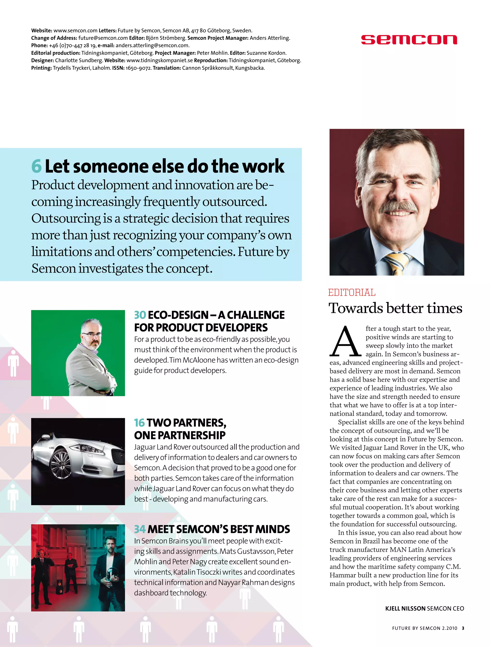 Website: www.semcon.com Letters: future by semcon, semcon ab, 417 80 göteborg, sweden.
Change of Address: future@semcon.com Editor: björn strömberg. Semcon Project Manager: anders atterling.
Phone: +46 (0)70-447 28 19, e-mail: anders.atterling@semcon.com.
Editorial production: tidningskompaniet, göteborg. Project Manager: peter mohlin. Editor: suzanne Kordon.
Designer: charlotte sundberg. Website: www.tidningskompaniet.se Reproduction: tidningskompaniet, göteborg.
Printing: trydells tryckeri, Laholm. ISSN: 1650-9072. Translation: cannon språkkonsult, Kungsbacka.




6 let someone else do the work
Product development and innovation are be-
coming increasingly frequently outsourced.
Outsourcing is a strategic decision that requires
more than just recognizing your company’s own
limitations and others’ competencies. Future by
Semcon investigates the concept.
                                                                                                             EDITORIAL

                                        30 Eco-dEsign – a challEngE                                          Towards better times

                                                                                                             A
                                        for producT dEvElopErs                                                            fter a tough start to the year,
                                        For a product to be as eco-friendly as possible, you                              positive winds are starting to
                                                                                                                          sweep slowly into the market
                                        must think of the environment when the product is
                                                                                                                          again. In Semcon’s business ar-
                                        developed. Tim McAloone has written an eco-design                    eas, advanced engineering skills and project-
                                        guide for product developers.                                        based delivery are most in demand. Semcon
                                                                                                             has a solid base here with our expertise and
                                                                                                             experience of leading industries. We also
                                                                                                             have the size and strength needed to ensure
                                                                                                             that what we have to offer is at a top inter-
                                                                                                             national standard, today and tomorrow.
                                        16 Two parTnErs,                                                        Specialist skills are one of the keys behind

                                        onE parTnErship
                                                                                                             the concept of outsourcing, and we’ll be
                                                                                                             looking at this concept in Future by Semcon.
                                        Jaguar Land Rover outsourced all the production and                  We visited Jaguar Land Rover in the UK, who
                                        delivery of information to dealers and car owners to                 can now focus on making cars after Semcon
                                                                                                             took over the production and delivery of
                                        Semcon. A decision that proved to be a good one for
                                                                                                             information to dealers and car owners. The
                                        both parties. Semcon takes care of the information                   fact that companies are concentrating on
                                        while Jaguar Land Rover can focus on what they do                    their core business and letting other experts
                                        best - developing and manufacturing cars.                            take care of the rest can make for a succes-
                                                                                                             sful mutual cooperation. It’s about working
                                                                                                             together towards a common goal, which is

                                        34 MEET sEMcon’s bEsT Minds
                                                                                                             the foundation for successful outsourcing.
                                                                                                                In this issue, you can also read about how
                                        In Semcon Brains you’ll meet people with excit-                      Semcon in Brazil has become one of the
                                        ing skills and assignments. Mats Gustavsson, Peter                   truck manufacturer MAN Latin America’s
                                                                                                             leading providers of engineering services
                                        Mohlin and Peter Nagy create excellent sound en-
                                                                                                             and how the maritime safety company C.M.
                                        vironments, Katalin Tisoczki writes and coordinates                  Hammar built a new production line for its
                                        technical information and Nayyar Rahman designs                      main product, with help from Semcon.
                                        dashboard technology.
                                                                                                                                KjELL NILSSON semcon ceo


                                                                                                                                  futu r e by semcon 2.2010   3
 