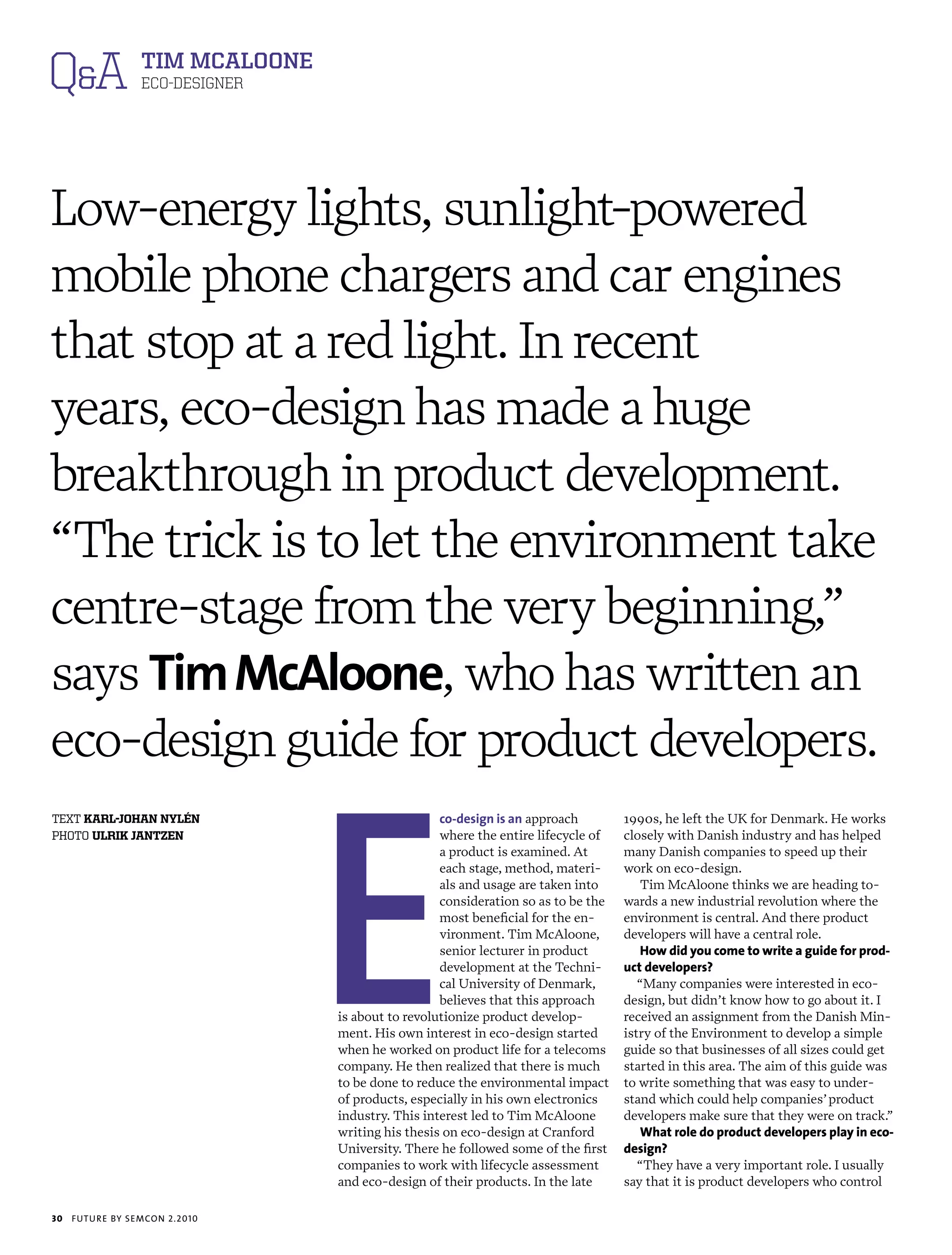 Q&A Tim mCAloone  ECO-DESIGNER




Low-energy lights, sunlight-powered
mobile phone chargers and car engines
that stop at a red light. In recent
years, eco-design has made a huge
breakthrough in product development.
“The trick is to let the environment take
centre-stage from the very beginning,”
says Tim McAloone, who has written an
eco-design guide for product developers.



                                 E
text karl-johan nylén                              co-design is an approach        1990s, he left the UK for Denmark. He works
photo ulrik jantzen                                where the entire lifecycle of   closely with Danish industry and has helped
                                                   a product is examined. At       many Danish companies to speed up their
                                                   each stage, method, materi-     work on eco-design.
                                                   als and usage are taken into       Tim McAloone thinks we are heading to-
                                                   consideration so as to be the   wards a new industrial revolution where the
                                                   most beneficial for the en-     environment is central. And there product
                                                   vironment. Tim McAloone,        developers will have a central role.
                                                   senior lecturer in product         how did you come to write a guide for prod-
                                                   development at the Techni-      uct developers?
                                                   cal University of Denmark,         “Many companies were interested in eco-
                                                   believes that this approach     design, but didn’t know how to go about it. I
                                 is about to revolutionize product develop-        received an assignment from the Danish Min-
                                 ment. His own interest in eco-design started      istry of the Environment to develop a simple
                                 when he worked on product life for a telecoms     guide so that businesses of all sizes could get
                                 company. He then realized that there is much      started in this area. The aim of this guide was
                                 to be done to reduce the environmental impact     to write something that was easy to under-
                                 of products, especially in his own electronics    stand which could help companies’ product
                                 industry. This interest led to Tim McAloone       developers make sure that they were on track.”
                                 writing his thesis on eco-design at Cranford         what role do product developers play in eco-
                                 University. There he followed some of the first   design?
                                 companies to work with lifecycle assessment          “They have a very important role. I usually
                                 and eco-design of their products. In the late     say that it is product developers who control

30   futu r e by semcon 2.2010
 