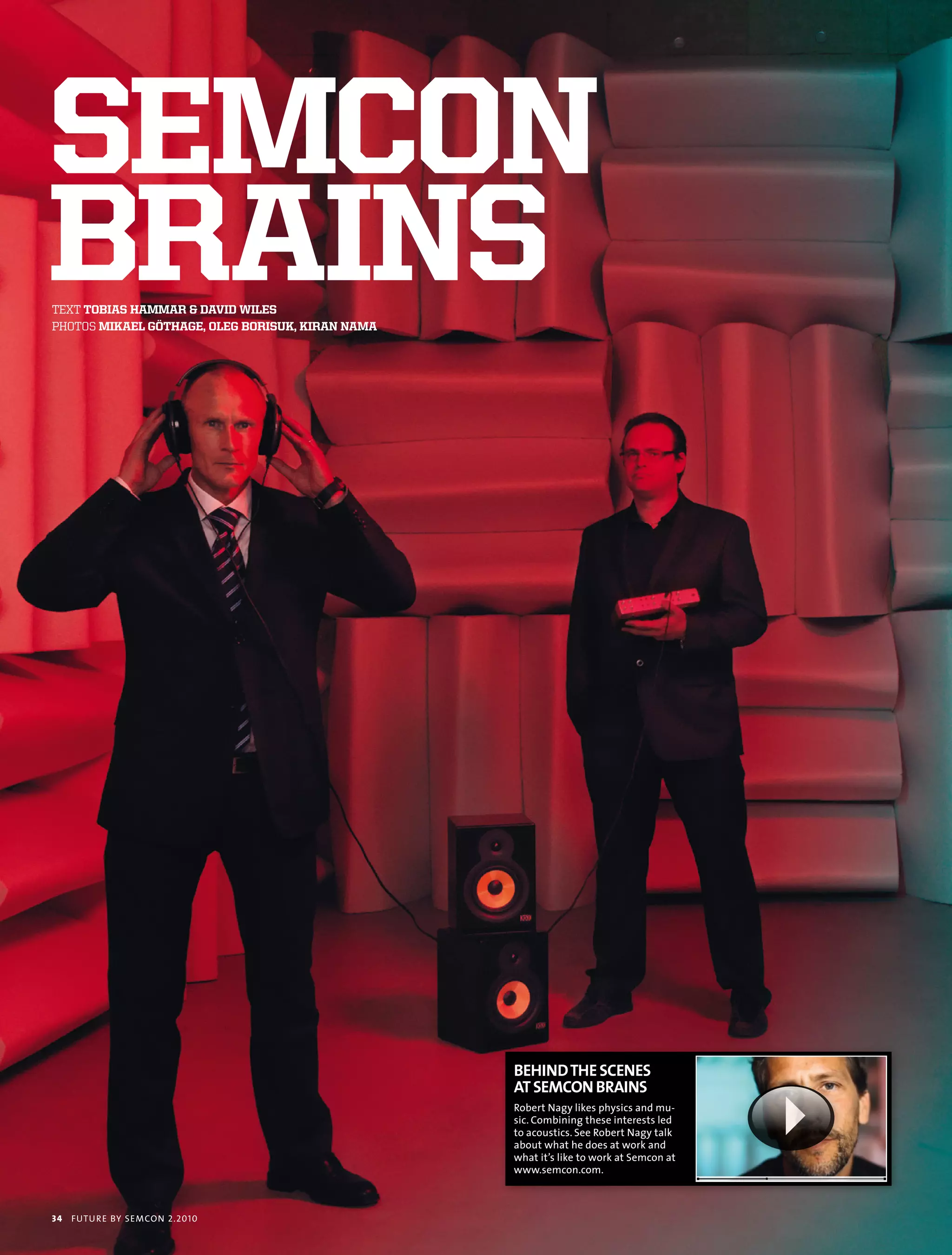 semcon
brains
text tobias hammar & david Wiles
photoS mikael göthage, oleg borisuk, kiran nama




                                                  BEHIND THE SCENES
                                                  AT SEMCON BRAINS
                                                  robert nagy likes physics and mu-
                                                  sic. combining these interests led
                                                  to acoustics. see robert nagy talk
                                                  about what he does at work and
                                                  what it’s like to work at semcon at
                                                  www.semcon.com.



34   futu r e by semcon 2.2010
 