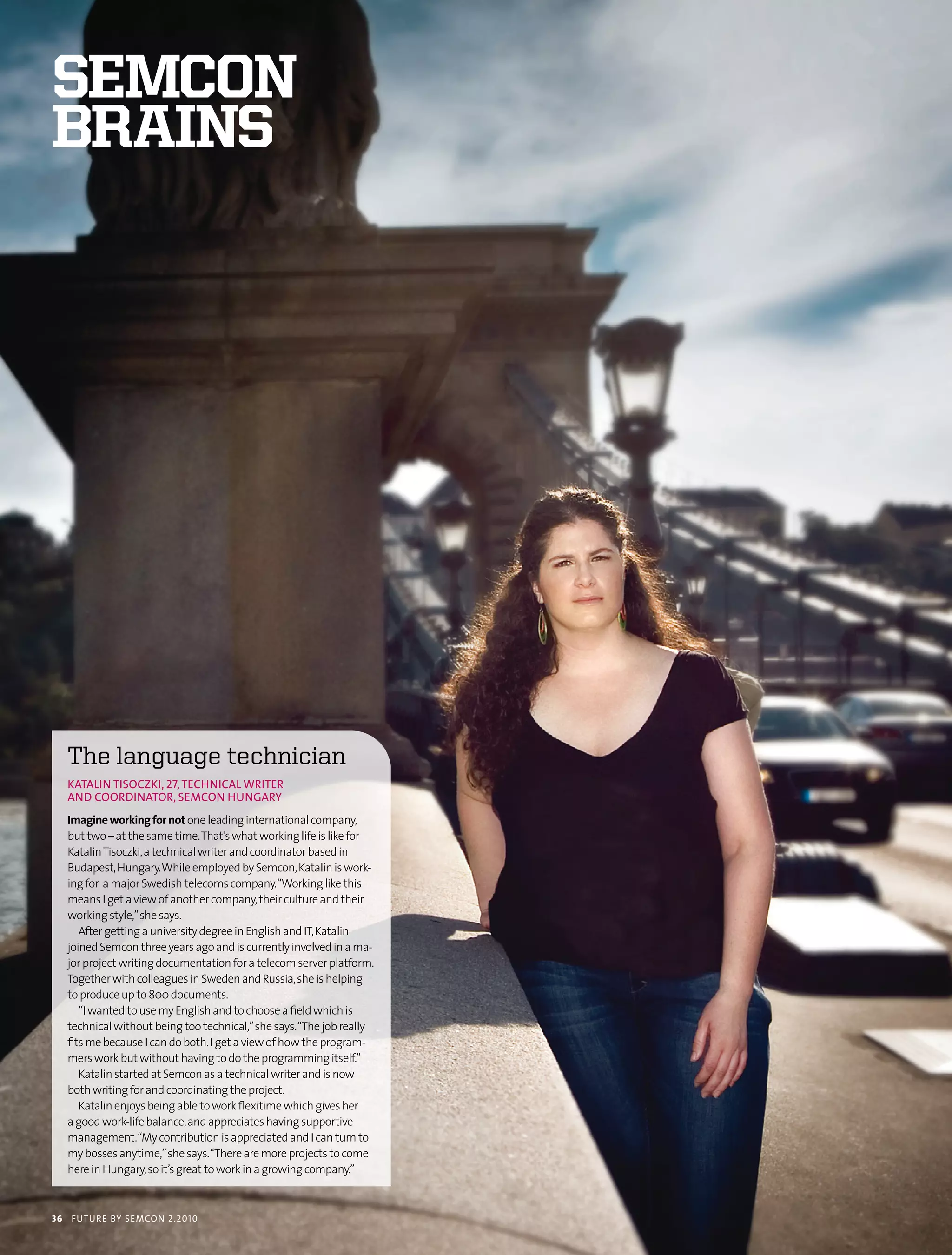 semcon
brains




     the language technician
     KAtALIn tIsocZKI, 27, tecHnIcAL wrIter
     AnD coorDInAtor, semcon HunGAry
     Imagine working for not one leading international company,
     but two – at the same time. That’s what working life is like for
     Katalin Tisoczki, a technical writer and coordinator based in
     Budapest, Hungary. While employed by Semcon, Katalin is work-
     ing for a major Swedish telecoms company. “Working like this
     means I get a view of another company, their culture and their
     working style,” she says.
        After getting a university degree in English and IT, Katalin
     joined Semcon three years ago and is currently involved in a ma-
     jor project writing documentation for a telecom server platform.
     Together with colleagues in Sweden and Russia, she is helping
     to produce up to 800 documents.
        “I wanted to use my English and to choose a field which is
     technical without being too technical,” she says. “The job really
     fits me because I can do both. I get a view of how the program-
     mers work but without having to do the programming itself.”
        Katalin started at Semcon as a technical writer and is now
     both writing for and coordinating the project.
        Katalin enjoys being able to work flexitime which gives her
     a good work-life balance, and appreciates having supportive
     management.“My contribution is appreciated and I can turn to
     my bosses anytime,” she says. “There are more projects to come
     here in Hungary, so it’s great to work in a growing company.”



36   futu r e by semcon 2.2010
 