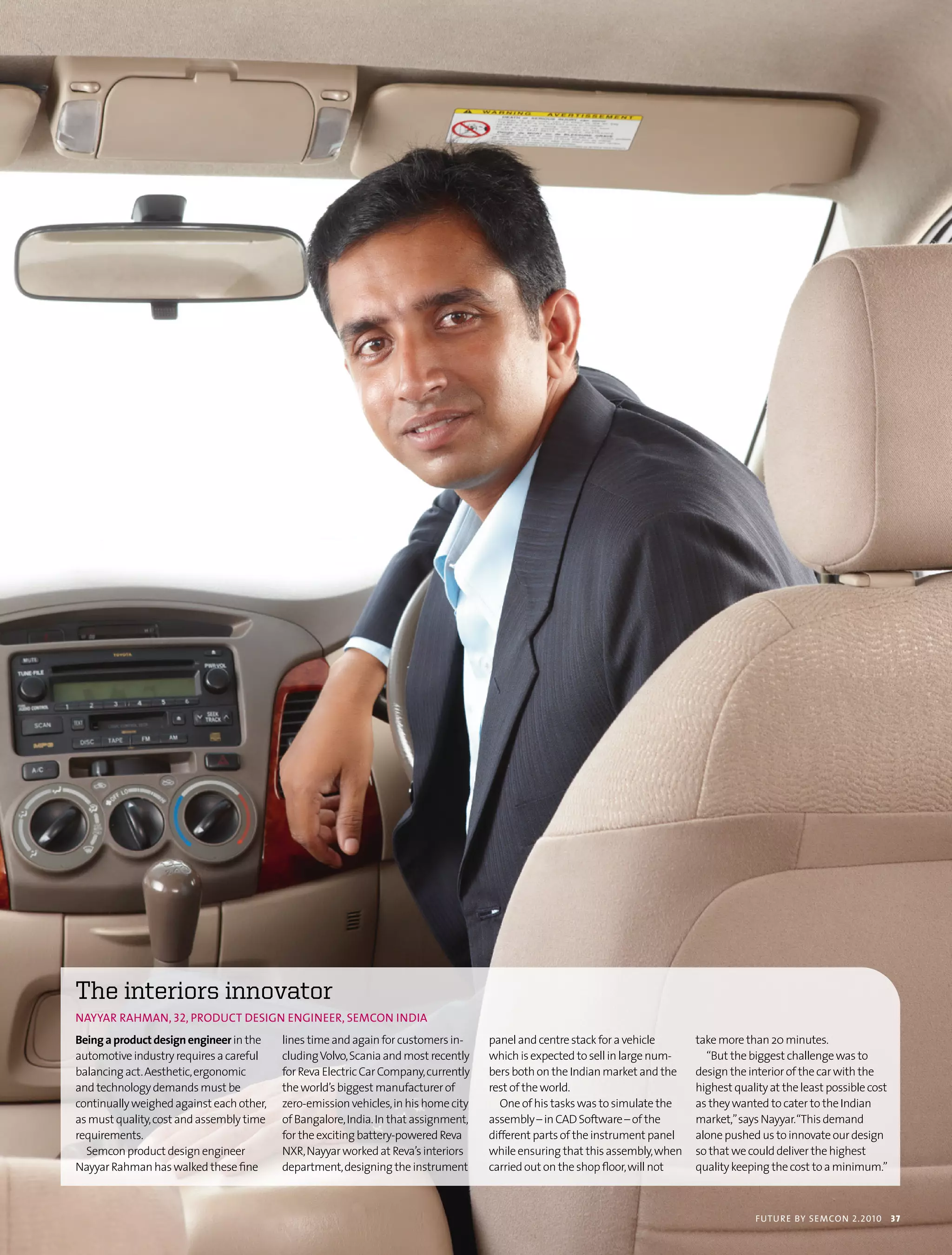 the interiors innovator
nAyyAr rAHmAn, 32, ProDuct DesIGn enGIneer, semcon InDIA
Being a product design engineer in the    lines time and again for customers in-     panel and centre stack for a vehicle      take more than 20 minutes.
automotive industry requires a careful    cluding Volvo, Scania and most recently    which is expected to sell in large num-     “But the biggest challenge was to
balancing act. Aesthetic, ergonomic       for Reva Electric Car Company, currently   bers both on the Indian market and the    design the interior of the car with the
and technology demands must be            the world’s biggest manufacturer of        rest of the world.                        highest quality at the least possible cost
continually weighed against each other,   zero-emission vehicles, in his home city      One of his tasks was to simulate the   as they wanted to cater to the Indian
as must quality, cost and assembly time   of Bangalore, India. In that assignment,   assembly – in CAD Software – of the       market,” says Nayyar. “This demand
requirements.                             for the exciting battery-powered Reva      different parts of the instrument panel   alone pushed us to innovate our design
  Semcon product design engineer          NXR, Nayyar worked at Reva’s interiors     while ensuring that this assembly, when   so that we could deliver the highest
Nayyar Rahman has walked these fine       department, designing the instrument       carried out on the shop floor, will not   quality keeping the cost to a minimum.”



                                                                                                                                            futu r e by semcon 2.2010       37
 