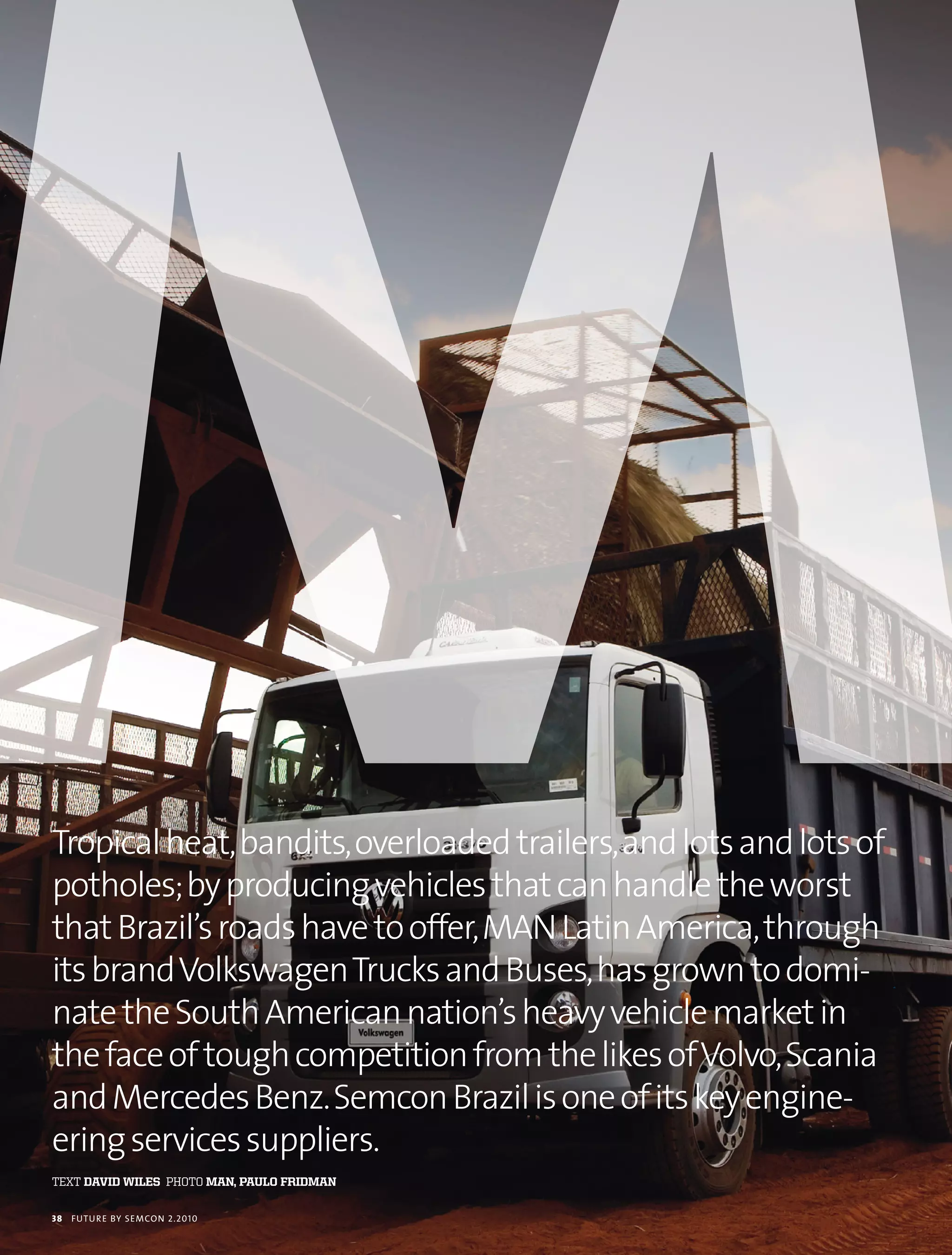 Tropical heat, bandits, overloaded trailers, and lots and lots of
potholes; by producing vehicles that can handle the worst
that Brazil’s roads have to offer, MAN Latin America, through
its brand Volkswagen Trucks and Buses, has grown to domi-
nate the South American nation’s heavy vehicle market in
the face of tough competition from the likes of Volvo, Scania
and Mercedes Benz. Semcon Brazil is one of its key engine-
ering services suppliers.
text david Wiles photo man, Paulo Fridman

38   futu r e by semcon 2.2010
 