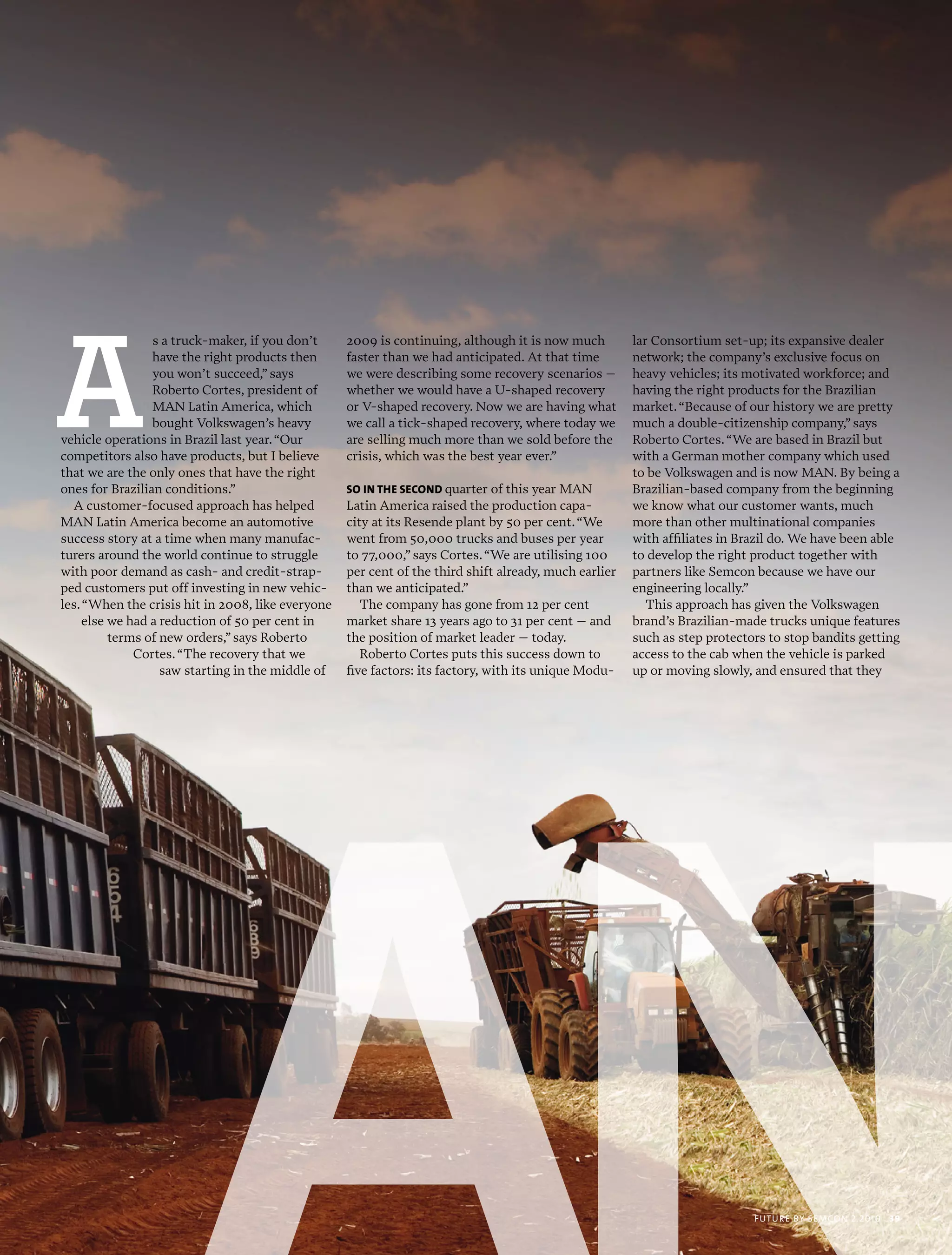 A
                 s a truck-maker, if you don’t     2009 is continuing, although it is now much         lar Consortium set-up; its expansive dealer
                 have the right products then      faster than we had anticipated. At that time        network; the company’s exclusive focus on
                 you won’t succeed,” says          we were describing some recovery scenarios –        heavy vehicles; its motivated workforce; and
                 Roberto Cortes, president of      whether we would have a U-shaped recovery           having the right products for the Brazilian
                 MAN Latin America, which          or V-shaped recovery. Now we are having what        market. “Because of our history we are pretty
                 bought Volkswagen’s heavy         we call a tick-shaped recovery, where today we      much a double-citizenship company,” says
vehicle operations in Brazil last year. “Our       are selling much more than we sold before the       Roberto Cortes. “We are based in Brazil but
competitors also have products, but I believe      crisis, which was the best year ever.”              with a German mother company which used
that we are the only ones that have the right                                                          to be Volkswagen and is now MAN. By being a
ones for Brazilian conditions.”                    so in ThE sEcond quarter of this year MAN           Brazilian-based company from the beginning
  A customer-focused approach has helped           Latin America raised the production capa-           we know what our customer wants, much
MAN Latin America become an automotive             city at its Resende plant by 50 per cent. “We       more than other multinational companies
success story at a time when many manufac-         went from 50,000 trucks and buses per year          with affiliates in Brazil do. We have been able
turers around the world continue to struggle       to 77,000,” says Cortes. “We are utilising 100      to develop the right product together with
with poor demand as cash- and credit-strap-        per cent of the third shift already, much earlier   partners like Semcon because we have our
ped customers put off investing in new vehic-      than we anticipated.”                               engineering locally.”
les. “When the crisis hit in 2008, like everyone      The company has gone from 12 per cent               This approach has given the Volkswagen
     else we had a reduction of 50 per cent in     market share 13 years ago to 31 per cent – and      brand’s Brazilian-made trucks unique features
          terms of new orders,” says Roberto       the position of market leader – today.              such as step protectors to stop bandits getting
              Cortes. “The recovery that we           Roberto Cortes puts this success down to         access to the cab when the vehicle is parked
                   saw starting in the middle of   five factors: its factory, with its unique Modu-    up or moving slowly, and ensured that they




                                                                                                                            futu r e by semcon 2.2010   39
 