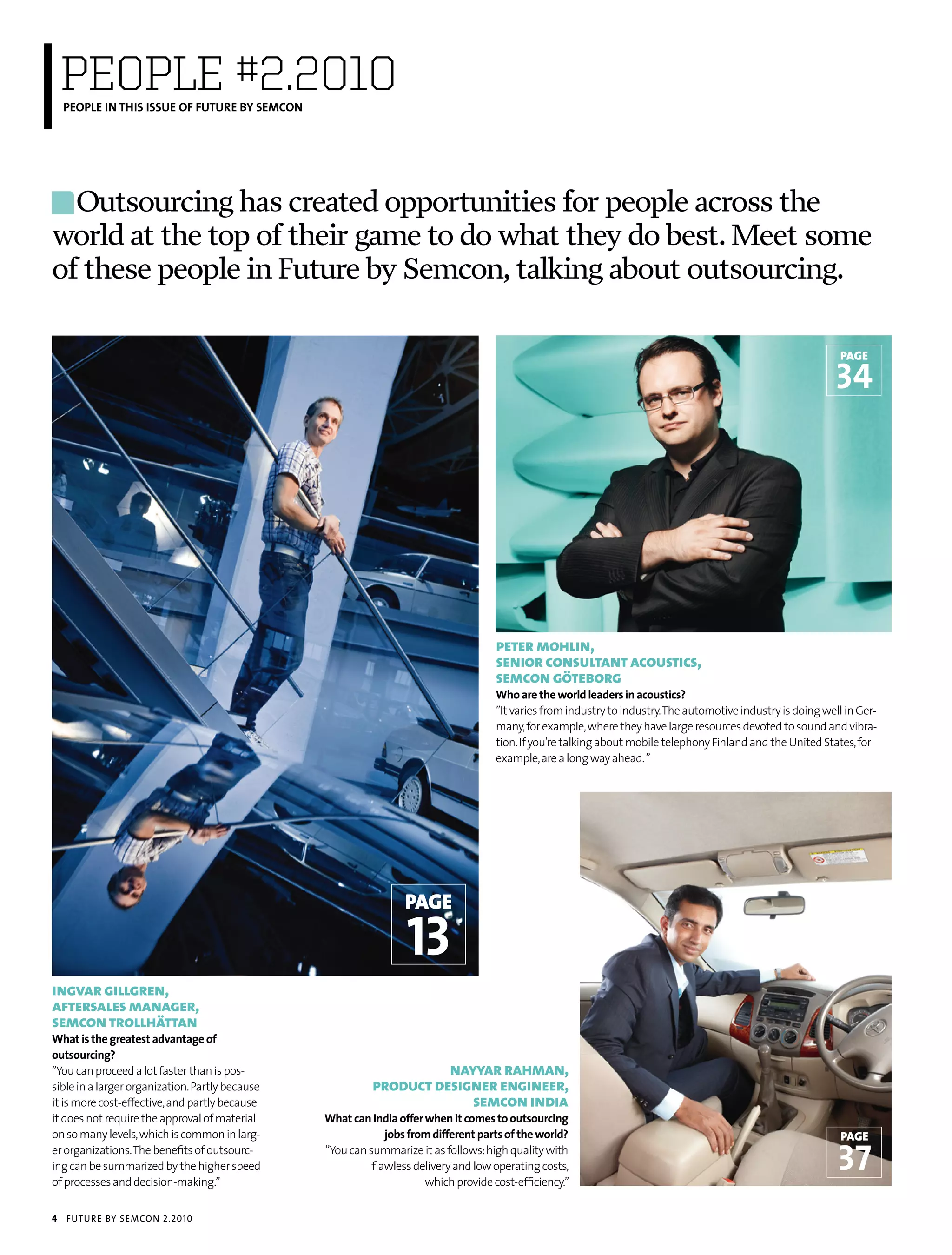 PEOPLE #2.2010
    PEOPLE IN THIS ISSUE OF FUTURE BY SEMCON




  Outsourcing has created opportunities for people across the
world at the top of their game to do what they do best. Meet some
of these people in Future by Semcon, talking about outsourcing.

                                                                                                                                                                page

                                                                                                                                                               34




                                                                                     peter mohlin,
                                                                                     senior consultant acoustics,
                                                                                     semcon göteborg
                                                                                     Who are the world leaders in acoustics?
                                                                                     ”It varies from industry to industry. The automotive industry is doing well in Ger-
                                                                                     many, for example, where they have large resources devoted to sound and vibra-
                                                                                     tion. If you’re talking about mobile telephony Finland and the United States, for
                                                                                     example, are a long way ahead. ”




                                                                  page

                                                                  13
ingvar gillgren,
aftersales manager,
semcon trollhättan
What is the greatest advantage of
outsourcing?
”You can proceed a lot faster than is pos-                           nayyar rahman,
sible in a larger organization. Partly because             product designer engineer,
it is more cost-effective, and partly because                           semcon india
it does not require the approval of material     What can India offer when it comes to outsourcing
on so many levels, which is common in larg-                   jobs from different parts of the world?                                                           page
er organizations. The benefits of outsourc-
ing can be summarized by the higher speed
of processes and decision-making.”
                                                 ”You can summarize it as follows: high quality with
                                                           flawless delivery and low operating costs,
                                                                      which provide cost-efficiency.”
                                                                                                                                                               37
4   futu r e by semcon 2.2010
 