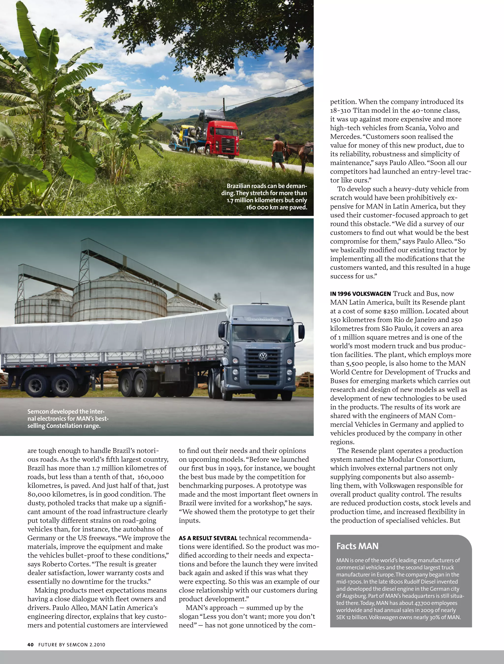 petition. When the company introduced its
                                                                                                      18-310 Titan model in the 40-tonne class,
                                                                                                      it was up against more expensive and more
                                                                                                      high-tech vehicles from Scania, Volvo and
                                                                                                      Mercedes. “Customers soon realised the
                                                                                                      value for money of this new product, due to
                                                                                                      its reliability, robustness and simplicity of
                                                                                                      maintenance,” says Paulo Alleo. “Soon all our
                                                                                                      competitors had launched an entry-level trac-
                                                                                                      tor like ours.”
                                                                    Brazilian roads can be deman-        To develop such a heavy-duty vehicle from
                                                                  ding. They stretch for more than
                                                                    1.7 million kilometers but only   scratch would have been prohibitively ex-
                                                                             160 000 km are paved.    pensive for MAN in Latin America, but they
                                                                                                      used their customer-focused approach to get
                                                                                                      round this obstacle. “We did a survey of our
                                                                                                      customers to find out what would be the best
                                                                                                      compromise for them,” says Paulo Alleo. “So
                                                                                                      we basically modified our existing tractor by
                                                                                                      implementing all the modifications that the
                                                                                                      customers wanted, and this resulted in a huge
                                                                                                      success for us.”

                                                                                                      in 1996 volKswagEn Truck and Bus, now
                                                                                                      MAN Latin America, built its Resende plant
                                                                                                      at a cost of some $250 million. Located about
                                                                                                      150 kilometres from Rio de Janeiro and 250
                                                                                                      kilometres from São Paulo, it covers an area
                                                                                                      of 1 million square metres and is one of the
                                                                                                      world’s most modern truck and bus produc-
                                                                                                      tion facilities. The plant, which employs more
                                                                                                      than 5,500 people, is also home to the MAN
                                                                                                      World Centre for Development of Trucks and
                                                                                                      Buses for emerging markets which carries out
                                                                                                      research and design of new models as well as
                                                                                                      development of new technologies to be used
                                                                                                      in the products. The results of its work are
Semcon developed the inter-
nal electronics for MAN’s best-                                                                       shared with the engineers of MAN Com-
selling Constellation range.                                                                          mercial Vehicles in Germany and applied to
                                                                                                      vehicles produced by the company in other
                                                                                                      regions.
are tough enough to handle Brazil’s notori-         to find out their needs and their opinions           The Resende plant operates a production
ous roads. As the world’s fifth largest country,    on upcoming models. “Before we launched           system named the Modular Consortium,
Brazil has more than 1.7 million kilometres of      our first bus in 1993, for instance, we bought    which involves external partners not only
roads, but less than a tenth of that, 160,000       the best bus made by the competition for          supplying components but also assemb-
kilometres, is paved. And just half of that, just   benchmarking purposes. A prototype was            ling them, with Volkswagen responsible for
80,000 kilometres, is in good condition. The        made and the most important fleet owners in       overall product quality control. The results
dusty, potholed tracks that make up a signifi-      Brazil were invited for a workshop,” he says.     are reduced production costs, stock levels and
cant amount of the road infrastructure clearly      “We showed them the prototype to get their        production time, and increased flexibility in
put totally different strains on road-going         inputs.                                           the production of specialised vehicles. But
vehicles than, for instance, the autobahns of
Germany or the US freeways. “We improve the         as a rEsulT sEvEral technical recommenda-
materials, improve the equipment and make           tions were identified. So the product was mo-       Facts MAN
the vehicles bullet-proof to these conditions,”     dified according to their needs and expecta-
                                                                                                       man is one of the world’s leading manufacturers of
says Roberto Cortes. “The result is greater         tions and before the launch they were invited      commercial vehicles and the second largest truck
dealer satisfaction, lower warranty costs and       back again and asked if this was what they         manufacturer in europe. the company began in the
essentially no downtime for the trucks.”            were expecting. So this was an example of our      mid-1700s. in the late 1800s rudolf diesel invented
   Making products meet expectations means          close relationship with our customers during       and developed the diesel engine in the german city
                                                                                                       of augsburg. part of man’s headquarters is still situa-
having a close dialogue with fleet owners and       product development.”
                                                                                                       ted there. today, man has about 47,700 employees
drivers. Paulo Alleo, MAN Latin America’s              MAN’s approach – summed up by the               worldwide and had annual sales in 2009 of nearly
engineering director, explains that key custo-      slogan “Less you don’t want; more you don’t        seK 12 billion. volkswagen owns nearly 30% of man.
mers and potential customers are interviewed        need” – has not gone unnoticed by the com-

40   futu r e by semcon 2.2010
 